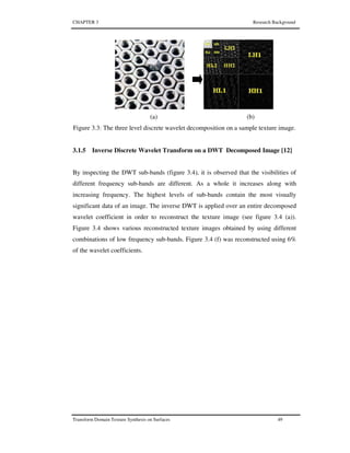 CHAPTER 3 Research Background
Transform Domain Texture Synthesis on Surfaces 49
(a) (b)
Figure 3.3: The three level discrete wavelet decomposition on a sample texture image.
3.1.5 Inverse Discrete Wavelet Transform on a DWT Decomposed Image [12]
By inspecting the DWT sub-bands (figure 3.4), it is observed that the visibilities of
different frequency sub-bands are different. As a whole it increases along with
increasing frequency. The highest levels of sub-bands contain the most visually
significant data of an image. The inverse DWT is applied over an entire decomposed
wavelet coefficient in order to reconstruct the texture image (see figure 3.4 (a)).
Figure 3.4 shows various reconstructed texture images obtained by using different
combinations of low frequency sub-bands. Figure 3.4 (f) was reconstructed using 6%
of the wavelet coefficients.
 
