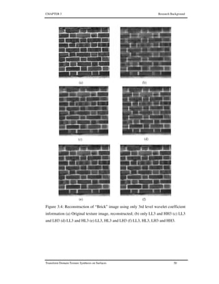 CHAPTER 3 Research Background
Transform Domain Texture Synthesis on Surfaces 50
Figure 3.4: Reconstruction of “Brick” image using only 3rd level wavelet coefficient
information (a) Original texture image, reconstructed; (b) only LL3 and HH3 (c) LL3
and LH3 (d) LL3 and HL3 (e) LL3, HL3 and LH3 (f) LL3, HL3, LH3 and HH3.
 