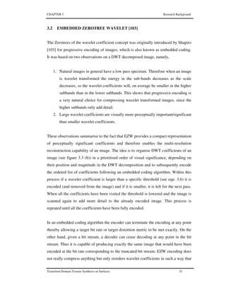 CHAPTER 3 Research Background
Transform Domain Texture Synthesis on Surfaces 51
3.2 EMBEDDED ZEROTREE WAVELET [103]
The Zerotrees of the wavelet coefficient concept was originally introduced by Shapiro
[103] for progressive encoding of images, which is also known as embedded coding.
It was based on two observations on a DWT decomposed image, namely,
1. Natural images in general have a low pass spectrum. Therefore when an image
is wavelet transformed the energy in the sub-bands decreases as the scale
decreases, so the wavelet coefficients will, on average be smaller in the higher
subbands than in the lower subbands. This shows that progressive encoding is
a very natural choice for compressing wavelet transformed images, since the
higher subbands only add detail.
2. Large wavelet coefficients are visually more perceptually important/significant
than smaller wavelet coefficients.
These observations summarise to the fact that EZW provides a compact representation
of perceptually significant coefficients and therefore enables the multi-resolution
reconstruction capability of an image. The idea is to organise DWT coefficients of an
image (see figure 3.3 (b)) in a prioritised order of visual significance, depending on
their position and magnitude in the DWT decomposition and to subsequently encode
the ordered list of coefficients following an embedded coding algorithm. Within this
process if a wavelet coefficient is larger than a specific threshold (see eqn. 3.6) it is
encoded (and removed from the image) and if it is smaller, it is left for the next pass.
When all the coefficients have been visited the threshold is lowered and the image is
scanned again to add more detail to the already encoded image. This process is
repeated until all the coefficients have been fully encoded.
In an embedded coding algorithm the encoder can terminate the encoding at any point
thereby allowing a target bit rate or target distortion metric to be met exactly. On the
other hand, given a bit stream, a decoder can cease decoding at any point in the bit
stream. Thus it is capable of producing exactly the same image that would have been
encoded at the bit rate corresponding to the truncated bit stream. EZW encoding does
not really compress anything but only reorders wavelet coefficients in such a way that
 
