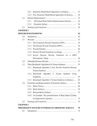VII
2.2.1 Parametric Model Based Approaches on Surfaces…….…… 23
2.2.2 Non- Parametric Model Based Approaches on Surfaces…… 26
2.3 Surfaces Representation …….…….…….…….…….……..……...... 33
2.3.1 3D Scanner Based Surface Representation Schemes……… 34
2.3.2 Geometric Surface……...……...……...……...……………. 36
2.4 Summary and Conclusion……...……...……...……...……...…….... 38
CHAPTER 3
RESEARCH BACKGROUND 42
3.0 Introduction………………………………………………………… 42
3.1 Wavelets ………..………………………………………………….. 43
3.1.1 The Continuous Wavelet Transform (CWT)……………….. 43
3.1.2 The Discrete Wavelet Transform (DWT)………………….. 44
3.1.3 Wavelet Families…………………………………………… 46
3.1.4 Discrete Wavelet Transform on a Image…………………… 47
3.1.5 Inverse Discrete Wavelet Transform on a DWT
Decomposed Image………………………………………... 49
3.2 Embedded Zerotree Wavelet……………………………………….. 51
3.3 Three Benchmark Algorithms For Texture Synthesis……………… 53
3.3.1 Benchmark Algorithm 1: Fast, Wavelet Transform Domain
Texture Synthesis…………………………………………… 53
3.3.2 Benchmark Algorithm 2: Texture Synthesis Using
GraphCuts…..……………………………………………… 59
3.3.3 Benchmark Algorithm 3: Texture Synthesis on Surfaces..…. 65
3.4 Generation and Representation of Geometric Surfaces…………….. 68
3.4.1 Bézier Curves……………………………………………….. 68
3.4.2 Bézier Surfaces……………………………………………... 70
3.4.3 Rational Bézier Surfaces……………………………………. 72
3.4.4 An Example: The parametrisation of Ring Dupin Cyclides
by trigonometric functions………………………………….. 73
3.5 Summary and Conclusion…………………………………………... 76
CHAPTER 4
PROGRESSIVE TEXTURE SYNTHESIS ON ARBITRARY SURFACE 78
4.0 Introduction…………………………………………………………. 78
 
