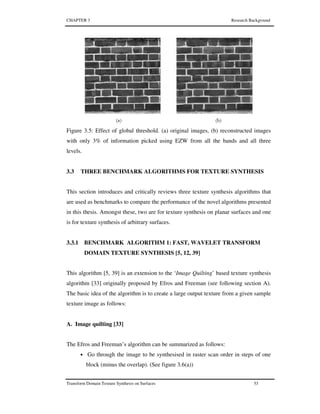 CHAPTER 3 Research Background
Transform Domain Texture Synthesis on Surfaces 53
Figure 3.5: Effect of global threshold. (a) original images, (b) reconstructed images
with only 3% of information picked using EZW from all the bands and all three
levels.
3.3 THREE BENCHMARK ALGORITHMS FOR TEXTURE SYNTHESIS
This section introduces and critically reviews three texture synthesis algorithms that
are used as benchmarks to compare the performance of the novel algorithms presented
in this thesis. Amongst these, two are for texture synthesis on planar surfaces and one
is for texture synthesis of arbitrary surfaces.
3.3.1 BENCHMARK ALGORITHM 1: FAST, WAVELET TRANSFORM
DOMAIN TEXTURE SYNTHESIS [5, 12, 39]
This algorithm [5, 39] is an extension to the ‘Image Quilting’ based texture synthesis
algorithm [33] originally proposed by Efros and Freeman (see following section A).
The basic idea of the algorithm is to create a large output texture from a given sample
texture image as follows:
A. Image quilting [33]
The Efros and Freeman’s algorithm can be summarized as follows:
• Go through the image to be synthesised in raster scan order in steps of one
block (minus the overlap). (See figure 3.6(a))
 