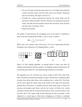 CHAPTER 3 Research Background
Transform Domain Texture Synthesis on Surfaces 54
• For every location, search the input texture for a set of blocks that satisfy the
overlap constraints (above and left) within some error tolerance. Randomly
pick one such block. (See figure 3.6 (b) & (c).)
• Consider the overlap region/surface between the chosen block and the
previously synthesised block. Find the minimum cost cutting path along this
surface and make that the boundary between the two blocks. Paste the block
onto the texture. (See figure 3.6(d).)
• Repeat the procedure.
The quality of match between the overlapping areas of two blocks is calculated in
terms of the Sum of Squared Error (SSE, i.e. the L2 norm), as follows:
SSE =
2)]p(2I
Op
)p(1I[∑
∈
- (3.7)
Where Ix(p) is the intensity value of the pixel p, O is the set representing all pixels
belonging to the overlap area of overlapping blocks, I1 and I2.
Figure 3.6: Pixel quilting algorithm- (a) pasting blocks in raster scan order (b)
randomly picking blocks from the sample (c) overlapping randomly picked block, B2
with already pasted block, B1. (d) Cutting through minimum error boundary.
The algorithm uses a 64 x 64 block size, and an overlap of 1/6th
of the width of the
block. The block having the best matching overlap is selected from a randomly picked
up block from all the other blocks whose matching error is within 10%. This block
will be used to patch the output image at the location to the right of the previously
patched block. This process is continued until the whole output image is formed. In
selecting non-boundary type blocks (and the last column of blocks), the overlap
considered includes both the overlap with the block in front (as discussed above) and
the block above. The output image formed following the above procedure is then
subjected to a second stage in which each overlapping set of blocks is combined
 