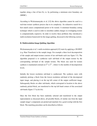 CHAPTER 3 Research Background
Transform Domain Texture Synthesis on Surfaces 55
together along a line of best fit, i.e. by performing a minimum error boundary cut
(MEBC).
According to Wickramanayake et al. [12] the above algorithm cannot be used in a
real-time texture synthesis process due to its complexity. An exhaustive search for a
best match causes computational power to be wasted. A minimum boundary cutting
technique which is used in order to smoothen sudden changes in overlapping texture
is computationally expensive. In order to resolve these problems they introduced a
multi-resolution framework for the image quilting, discussed in the following section.
B. Multiresolution Image Quilting Algorithm
Wickramanayake et al.’s multi-resolution approach [12] starts by applying a 2D DWT
(e.g. Haar Transform) to the sample image. For example a three level decomposition
of the sample and output texture consists of ten sub-bands each (see figure 3.3). The
algorithm proposed is to synthesise each sub-band of the output texture by the
corresponding sub-band of the sample texture. The block size used for texture
synthesis is maintained constant at 25-l
x 25-l,
, where l is the number of decomposition
levels.
Initially the lowest resolution sub-band is synthesised. The synthesis starts with
randomly picking a block from the lowest resolution sub-band of the decomposed
input image, and placing it on the top left corner of the output coefficient image.
Subsequently blocks on other sub-bands, which correspond in location to the above
randomly picked block, are transferred to the top left hand corners of the associated
sub-bands (figure 3.7 (a) & (b)).
Once the first block has been randomly selected and transferred to the output
representation as discussed above, all possible blocks, of similar size from the input
sample image’s components are picked and matched, for a good overlap with the first
block. The matching procedure can be described as follows:
 