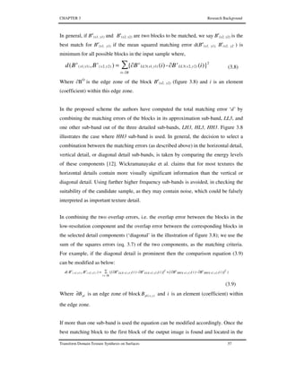 CHAPTER 3 Research Background
Transform Domain Texture Synthesis on Surfaces 57
In general, if Bo
(x1, y1) and Bs
(x2, y2) are two blocks to be matched, we say Bs
(x2, y2) is the
best match for Bo
(x1, y1) if the mean squared matching error d(Bo
(x1, y1), Bs
(x2, y2 ) is
minimum for all possible blocks in the input sample where,
∑
∂∈
2
)2,2(3)1,1(3)2,2()1,1( )}(∂-)(∂{),(
Bi
yxLL
s
yxLL
o
yx
s
yx
o
iBiBBBd = (3.8)
Where ∂BO
is the edge zone of the block Bo
(x2, y2) (figure 3.8) and i is an element
(coefficient) within this edge zone.
In the proposed scheme the authors have computed the total matching error ‘d’ by
combining the matching errors of the blocks in its approximation sub-band, LL3, and
one other sub-band out of the three detailed sub-bands, LH3, HL3, HH3. Figure 3.8
illustrates the case where HH3 sub-band is used. In general, the decision to select a
combination between the matching errors (as described above) in the horizontal detail,
vertical detail, or diagonal detail sub-bands, is taken by comparing the energy levels
of these components [12]. Wickramanayake et al. claims that for most textures the
horizontal details contain more visually significant information than the vertical or
diagonal detail. Using further higher frequency sub-bands is avoided, in checking the
suitability of the candidate sample, as they may contain noise, which could be falsely
interpreted as important texture detail.
In combining the two overlap errors, i.e. the overlap error between the blocks in the
low-resolution component and the overlap error between the corresponding blocks in
the selected detail components (‘diagonal’ in the illustration of figure 3.8); we use the
sum of the squares errors (eq. 3.7) of the two components, as the matching criteria.
For example, if the diagonal detail is prominent then the comparison equation (3.9)
can be modified as below:
∑ ∂-∂+∂-∂=
∂∈ Bi
2
)2y,2x(3HH
s
)1y,1x(3HH
o2
)2y,2x(3LL
s
)1y,1x(3LL
o
)2y,2x(
s
)1y,1x(
o
))}i(B)i(B{)}i(B)i(B({)B,B(d
(3.9)
Where plB∂ is an edge zone of block ),( yxplB and i is an element (coefficient) within
the edge zone.
If more than one sub-band is used the equation can be modified accordingly. Once the
best matching block to the first block of the output image is found and located in the
 