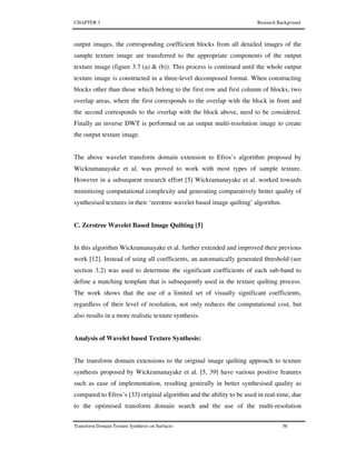 CHAPTER 3 Research Background
Transform Domain Texture Synthesis on Surfaces 58
output images, the corresponding coefficient blocks from all detailed images of the
sample texture image are transferred to the appropriate components of the output
texture image (figure 3.7 (a) & (b)). This process is continued until the whole output
texture image is constructed in a three-level decomposed format. When constructing
blocks other than those which belong to the first row and first column of blocks, two
overlap areas, where the first corresponds to the overlap with the block in front and
the second corresponds to the overlap with the block above, need to be considered.
Finally an inverse DWT is performed on an output multi-resolution image to create
the output texture image.
The above wavelet transform domain extension to Efros’s algorithm proposed by
Wickramanayake et al. was proved to work with most types of sample texture.
However in a subsequent research effort [5] Wickramanayake et al. worked towards
minimizing computational complexity and generating comparatively better quality of
synthesised textures in their ‘zerotree wavelet based image quilting’ algorithm.
C. Zerotree Wavelet Based Image Quilting [5]
In this algorithm Wickramanayake et al. further extended and improved their previous
work [12]. Instead of using all coefficients, an automatically generated threshold (see
section 3.2) was used to determine the significant coefficients of each sub-band to
define a matching template that is subsequently used in the texture quilting process.
The work shows that the use of a limited set of visually significant coefficients,
regardless of their level of resolution, not only reduces the computational cost, but
also results in a more realistic texture synthesis.
Analysis of Wavelet based Texture Synthesis:
The transform domain extensions to the original image quilting approach to texture
synthesis proposed by Wickramanayake et al. [5, 39] have various positive features
such as ease of implementation, resulting generally in better synthesised quality as
compared to Efros’s [33] original algorithm and the ability to be used in real-time, due
to the optimised transform domain search and the use of the multi-resolution
 