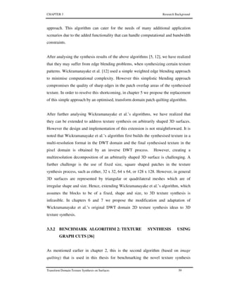 CHAPTER 3 Research Background
Transform Domain Texture Synthesis on Surfaces 59
approach. This algorithm can cater for the needs of many additional application
scenarios due to the added functionality that can handle computational and bandwidth
constraints.
After analysing the synthesis results of the above algorithms [5, 12], we have realized
that they may suffer from edge blending problems, when synthesizing certain texture
patterns. Wickramanayake et al. [12] used a simple weighted edge blending approach
to minimise computational complexity. However this simplistic blending approach
compromises the quality of sharp edges in the patch overlap areas of the synthesised
texture. In order to resolve this shortcoming, in chapter 5 we propose the replacement
of this simple approach by an optimised, transform domain patch quilting algorithm.
After further analysing Wickramanayake et al.’s algorithms, we have realized that
they can be extended to address texture synthesis on arbitrarily shaped 3D surfaces.
However the design and implementation of this extension is not straightforward. It is
noted that Wickramanayake et al.’s algorithm first builds the synthesised texture in a
multi-resolution format in the DWT domain and the final synthesised texture in the
pixel domain is obtained by an inverse DWT process. However, creating a
multiresolution decomposition of an arbitrarily shaped 3D surface is challenging. A
further challenge is the use of fixed size, square shaped patches in the texture
synthesis process, such as either, 32 x 32, 64 x 64, or 128 x 128. However, in general
3D surfaces are represented by triangular or quadrilateral meshes which are of
irregular shape and size. Hence, extending Wickramanayake et al.’s algorithm, which
assumes the blocks to be of a fixed, shape and size, to 3D texture synthesis is
infeasible. In chapters 6 and 7 we propose the modification and adaptation of
Wickramanayake et al.’s original DWT domain 2D texture synthesis ideas to 3D
texture synthesis.
3.3.2 BENCHMARK ALGORITHM 2: TEXTURE SYNTHESIS USING
GRAPH CUTS [36]
As mentioned earlier in chapter 2, this is the second algorithm (based on image
quilting) that is used in this thesis for benchmarking the novel texture synthesis
 