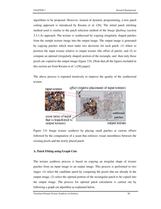 CHAPTER 3 Research Background
Transform Domain Texture Synthesis on Surfaces 60
algorithms to be proposed. However, instead of dynamic programming, a new patch
cutting approach is introduced by Kwatra et al. [36]. The initial patch stitching
method used is similar to the patch selection method of the Image Quilting (section
3.3.1.A) approach. The texture is synthesised by copying irregularly shaped patches
from the sample texture image into the output image. The output image is generated
by copying patches which must make two decisions for each patch: (1) where to
position the input texture relative to output texture (the offset of patch), and (2) to
compute an optimal (irregularly shaped) portion of the rectangle, and then only those
pixels are copied to the output image (figure 3.9). [Note that all the figures included in
this section are from Kwatra et al.’s [36] paper]
The above process is repeated iteratively to improve the quality of the synthesised
texture.
Figure 3.9: Image texture synthesis by placing small patches at various offsets
followed by the computation of a seam that enforces visual smoothness between the
existing pixels and the newly placed patch.
A. Patch Fitting using Graph Cuts
The texture synthesis process is based on copying an irregular shape of texture
patches from an input image to an output image. This process is performed in two
stages: (1) select the candidate patch by comparing the pixels that are already in the
output image, (2) select the optimal portion of the rectangular patch to be copied into
the output image. The process for optimal patch calculation is carried out by
following a graph cut algorithm as explained below.
 