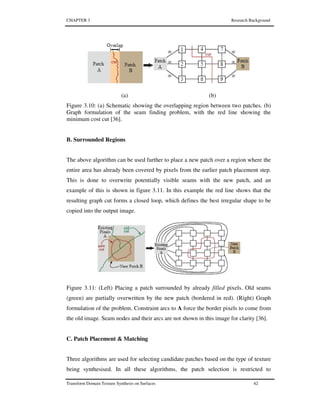 CHAPTER 3 Research Background
Transform Domain Texture Synthesis on Surfaces 62
(a) (b)
Figure 3.10: (a) Schematic showing the overlapping region between two patches. (b)
Graph formulation of the seam finding problem, with the red line showing the
minimum cost cut [36].
B. Surrounded Regions
The above algorithm can be used further to place a new patch over a region where the
entire area has already been covered by pixels from the earlier patch placement step.
This is done to overwrite potentially visible seams with the new patch, and an
example of this is shown in figure 3.11. In this example the red line shows that the
resulting graph cut forms a closed loop, which defines the best irregular shape to be
copied into the output image.
Figure 3.11: (Left) Placing a patch surrounded by already filled pixels. Old seams
(green) are partially overwritten by the new patch (bordered in red). (Right) Graph
formulation of the problem. Constraint arcs to A force the border pixels to come from
the old image. Seam nodes and their arcs are not shown in this image for clarity [36].
C. Patch Placement & Matching
Three algorithms are used for selecting candidate patches based on the type of texture
being synthesised. In all these algorithms, the patch selection is restricted to
 