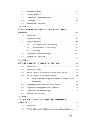 VIII
4.1 Motivation of Work………………………………………………… 79
4.2 Proposed Approach…………………………………………………. 79
4.3 Experimental Results and Analysis………………………………… 83
4.4 Limitations………………………………………………………….. 86
4.5 Summary and Conclusion………………………………………….. 87
CHAPTER 5
MAX-FLOW/MIN-CUT APPROACH FOR PLANAR TEXTURE
SYNTHESIS 88
5.0 Introduction………………………………………………………… 88
5.1 Motivation of Work………………………………………………… 89
5.2 Proposed Algorithm………………………………………………… 90
5.2.1 Sub-Ordinate Pass of Patch Fitting………………………... 91
5.2.2 Refinement Pass of Patch Fitting………………………….. 93
5.2.3 Feathering…………………………………………………. 94
5.3 Experimental Results and Analysis………………………………… 94
5.4 Summary and Conclusion…………………………………………... 101
CHAPTER 6
TEXTURE SYNTHESIS ON GEOMETRIC SURFACES 102
6.0 Introduction………………………………………………………… 102
6.1 Motivation of Work………………………………………………… 103
6.2 Texture Synthesis on Biquadratic Rational Bézier Patches………… 103
6.3 Texture Synthesis on a Geometric Surface ………………………… 106
6.3.1 Using a Modified Graphcut Technique to Improve Bézier
Patch Seams………………………………………………… 107
6.4 Embedding Texture on Rational Bézier Patches…………………… 109
6.5 Progressive Texture Synthesis on a 3D Surface……………………. 110
6.6 Experimental Results and Analysis………………………………… 110
6.7 Summary and Conclusion…………………………………………... 112
CHAPTER 7
CONTROL POLYGON BASED TEXTURE SYNTHESIS ON 3D
SURFACES 116
7.0 Introduction…………………………………………………………. 116
7.1 A Control Polygon Based Texture Synthesis on Bézier Patches…… 117
 