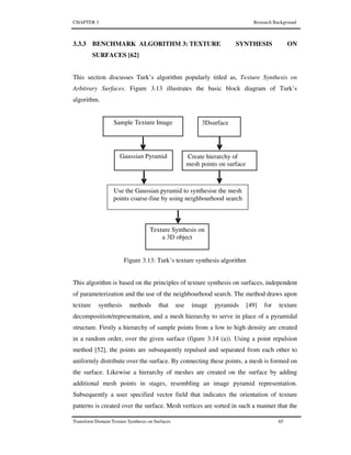 CHAPTER 3 Research Background
Transform Domain Texture Synthesis on Surfaces 65
3.3.3 BENCHMARK ALGORITHM 3: TEXTURE SYNTHESIS ON
SURFACES [62]
This section discusses Turk’s algorithm popularly titled as, Texture Synthesis on
Arbitrary Surfaces. Figure 3.13 illustrates the basic block diagram of Turk’s
algorithm.
Figure 3.13: Turk’s texture synthesis algorithm
This algorithm is based on the principles of texture synthesis on surfaces, independent
of parameterization and the use of the neighbourhood search. The method draws upon
texture synthesis methods that use image pyramids [49] for texture
decomposition/representation, and a mesh hierarchy to serve in place of a pyramidal
structure. Firstly a hierarchy of sample points from a low to high density are created
in a random order, over the given surface (figure 3.14 (a)). Using a point repulsion
method [52], the points are subsequently repulsed and separated from each other to
uniformly distribute over the surface. By connecting these points, a mesh is formed on
the surface. Likewise a hierarchy of meshes are created on the surface by adding
additional mesh points in stages, resembling an image pyramid representation.
Subsequently a user specified vector field that indicates the orientation of texture
patterns is created over the surface. Mesh vertices are sorted in such a manner that the
Sample Texture Image
Create hierarchy of
mesh points on surface
3Dsurface
Gaussian Pyramid
Use the Gaussian pyramid to synthesise the mesh
points coarse-fine by using neighbourhood search
Texture Synthesis on
a 3D object
 