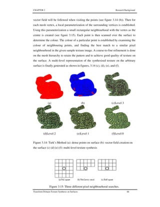 CHAPTER 3 Research Background
Transform Domain Texture Synthesis on Surfaces 66
vector field will be followed when visiting the points (see figure 3.14 (b)). Then for
each mesh vertex, a local parameterization of the surrounding vertices is established.
Using this parameterization a small rectangular neighbourhood with the vertex as the
centre is created (see figure 3.15). Each point is then scanned over the surface to
determine the colour. The colour of a particular point is established by examining the
colour of neighbouring points, and finding the best match to a similar pixel
neighbourhood in the given sample texture image. A coarse-to-fine refinement is done
on the mesh hierarchy to retain the pattern and to achieve good quality of texture on
the surface. A multi-level representation of the synthesised texture on the arbitrary
surface is finally generated as shown in figures, 3.14 (c), (d), (e), and (f).
(a) (b) (c)Level 3
(d)Level 2 (e)Level 1 (f)Level 0
Figure 3.14: Turk’s Method (a): dense points on surface (b): vector field creation on
the surface (c) (d) (e) (f): multi-level texture synthesis
Figure 3.15: Three different pixel neighbourhood searches.
 
