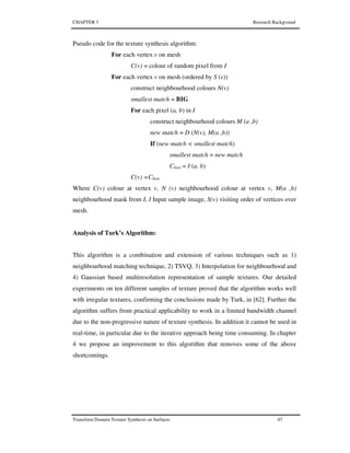 CHAPTER 3 Research Background
Transform Domain Texture Synthesis on Surfaces 67
Pseudo code for the texture synthesis algorithm:
For each vertex v on mesh
C(v) = colour of random pixel from I
For each vertex v on mesh (ordered by S (v))
construct neighbourhood colours N(v)
smallest match = BIG
For each pixel (a, b) in I
construct neighbourhood colours M (a ,b)
new match = D (N(v), M(a ,b))
If (new match < smallest match)
smallest match = new match
Cbest = I (a, b)
C(v) =Cbest
Where C(v) colour at vertex v, N (v) neighbourhood colour at vertex v, M(a ,b)
neighbourhood mask from I, I Input sample image, S(v) visiting order of vertices over
mesh.
Analysis of Turk’s Algorithm:
This algorithm is a combination and extension of various techniques such as 1)
neighbourhood matching technique, 2) TSVQ, 3) Interpolation for neighbourhood and
4) Gaussian based multiresolution representation of sample textures. Our detailed
experiments on ten different samples of texture proved that the algorithm works well
with irregular textures, confirming the conclusions made by Turk, in [62]. Further the
algorithm suffers from practical applicability to work in a limited bandwidth channel
due to the non-progressive nature of texture synthesis. In addition it cannot be used in
real-time, in particular due to the iterative approach being time consuming. In chapter
4 we propose an improvement to this algorithm that removes some of the above
shortcomings.
 