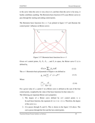 CHAPTER 3 Research Background
Transform Domain Texture Synthesis on Surfaces 69
to the curve when the curve is very close to it, and that when the curve is far away, it
hardly contributes anything. The Bernstein basis function [127] cause Bézier curves to
pass through the starting and ending control points.
The Bernstein basis functions for n = 3 are plotted in figure 3.17 and illustrate the
control points’ influence on Bézier curves:
Figure 3.17: Bernstein basis functions for n = 3
Given n+1 control points, P0, P1, P2, ... and Pn in space, the Bézier curve C (s) is
defined by,
∑
n
0=i iin, (s)Pb=C(s) (3.12)
The n + 1 Bernstein basis polynomials of degree n are defined as
( ) n-is)1(is
i
n=sbn .i
−




 (3.13)
Where
)!(!
!
ini
n
i
n
−
=







(3.14)
For a given value of s, a point C on a Bézier curve is defined as the sum of the four
control points, weighted by the value of the basis functions for that value of s:
The following are important Bézier curve properties:
1. The degree of a Bézier curve defined by n+1 control points is n:
In each basis function, the exponent of s is i + (n - i) = n. Therefore, the degree
of the curve is n.
2. C(s) passes through P0 and Pn: This is shown in the figure 3.16 above. The
curve passes through the first and the last control points.
 