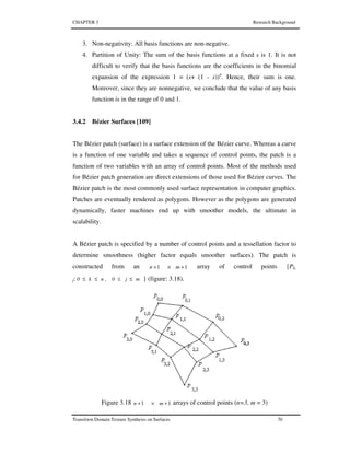 CHAPTER 3 Research Background
Transform Domain Texture Synthesis on Surfaces 70
3. Non-negativity: All basis functions are non-negative.
4. Partition of Unity: The sum of the basis functions at a fixed s is 1. It is not
difficult to verify that the basis functions are the coefficients in the binomial
expansion of the expression 1 = (s+ (1 - s))n
. Hence, their sum is one.
Moreover, since they are nonnegative, we conclude that the value of any basis
function is in the range of 0 and 1.
3.4.2 Bézier Surfaces [109]
The Bézier patch (surface) is a surface extension of the Bézier curve. Whereas a curve
is a function of one variable and takes a sequence of control points, the patch is a
function of two variables with an array of control points. Most of the methods used
for Bézier patch generation are direct extensions of those used for Bézier curves. The
Bézier patch is the most commonly used surface representation in computer graphics.
Patches are eventually rendered as polygons. However as the polygons are generated
dynamically, faster machines end up with smoother models, the ultimate in
scalability.
A Bézier patch is specified by a number of control points and a tessellation factor to
determine smoothness (higher factor equals smoother surfaces). The patch is
constructed from an 11 +×+ mn array of control points {Pk,
j: mj0,nk0 ≤≤≤≤ } (figure: 3.18).
Figure 3.18 11 +×+ mn arrays of control points (n=3, m = 3)
 