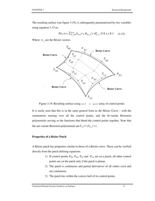 CHAPTER 3 Research Background
Transform Domain Texture Synthesis on Surfaces 71
The resulting surface (see figure 3.19), is subsequently parameterised by two variables
using equation 3.15 as,
1ts,0,P)t(b)s(bt)P(s, n.m
0jk, j,kj,mk,n ≤≤∑= = (3.15)
Where P j,k are the Bézier vectors.
Figure 3.19: Resulting surface using 11 +×+ mn array of control points
It is easily seen that this is in the same general form as the Bézier Curve – with the
summations running over all the control points, and the bi-variate Bernstein
polynomials serving as the functions that blend the control points together. Note that
the uni-variate Bernstein polynomials are )s(b),t(b j,mk,n .
Properties of a Bézier Patch
A Bézier patch has properties similar to those of a Bézier curve. These can be verified
directly from the patch defining equations.
1) If control points P00, P0m, Pn0 and Pnm are on a patch, all other control
points are on the patch only if the patch is planar.
2) The patch is continuous and partial derivatives of all orders exist and
are continuous.
3) The patch lies within the convex hull of its control points.
 