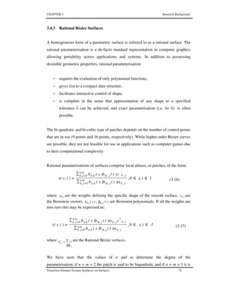 CHAPTER 3 Research Background
Transform Domain Texture Synthesis on Surfaces 72
3.4.3 Rational Bézier Surfaces
A homogeneous form of a parametric surface is referred to as a rational surface. The
rational parameterisation is a de-facto standard representation in computer graphics
allowing portability across applications and systems. In addition to possessing
desirable geometric properties, rational parameterisation:
− requires the evaluation of only polynomial functions,
− gives rise to a compact data-structure,
− facilitates interactive control of shape,
− is complete in the sense that approximation of any shape to a specified
tolerance δ can be achieved, and exact parametrisation (i.e. δ= 0) is often
possible.
The bi-quadratic and bi-cubic type of patches depends on the number of control points
that are in use (9 points and 16 points, respectively). While higher order Bézier curves
are possible, they are not feasible for use in applications such as computer games due
to their computational complexity.
Rational parametrisations of surfaces comprise local atlases, or patches, of the form:
1ts,0,
ω)t(b)s(b
v)t(b)s(b
)t,s(τ n.m
0jk, j,kj,mk,n
n.m
0jk, j,kj,mk,n
≤≤
∑
∑
=
=
=
(3.16)
where ω jk, are the weights defining the specific shape of the smooth surface, v jk, are
the Bernstein vectors, )s(bm.j , )t(bn.k
are Bernstein polynomials. If all the weights are
non-zero this may be expressed as:
1ts,0,
ω)t(b)s(b
vω)t(b)s(b
)t,s(τ n.m
0jk, j,kj,mk,n
n.m
0jk, j,k
*
j,kj,mk,n
≤≤
∑
∑
=
=
=
(3.17)
where
ω jk
jk
jk
vV
,
,*
, = are the Rational Bézier vertices.
We have seen that the values of n and m determine the degree of the
parametrisation; if n = m = 2 the patch is said to be biquadratic and if n = m = 3 it is
 