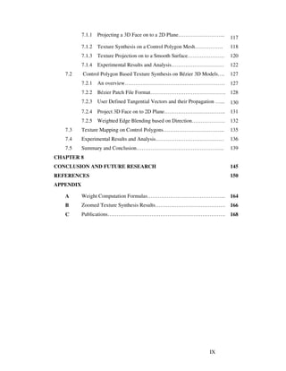 IX
7.1.1 Projecting a 3D Face on to a 2D Plane……………………...
117
7.1.2 Texture Synthesis on a Control Polygon Mesh……………. 118
7.1.3 Texture Projection on to a Smooth Surface………………… 120
7.1.4 Experimental Results and Analysis………………………… 122
7.2 Control Polygon Based Texture Synthesis on Bézier 3D Models…. 127
7.2.1 An overview………………………………………………… 127
7.2.2 Bézier Patch File Format……………………………………. 128
7.2.3 User Defined Tangential Vectors and their Propagation …... 130
7.2.4 Project 3D Face on to 2D Plane…………………………….. 131
7.2.5 Weighted Edge Blending based on Direction………………. 132
7.3 Texture Mapping on Control Polygons…………………………….. 135
7.4 Experimental Results and Analysis………………………………… 136
7.5 Summary and Conclusion………………………………………….. 139
CHAPTER 8
CONCLUSION AND FUTURE RESEARCH 145
REFERENCES 150
APPENDIX
A Weight Computation Formulas……………………………………... 164
B
C
Zoomed Texture Synthesis Results………………………………….
Publications………………………………………………………….
166
168
 