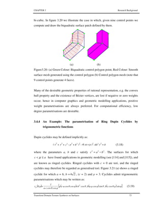 CHAPTER 3 Research Background
Transform Domain Texture Synthesis on Surfaces 73
bi-cubic. In figure 3.20 we illustrate the case in which, given nine control points we
compute and draw the biquadratic surface patch defined by them.
(a) (b)
Figure3.20: (a) Green Colour: Biquadratic control polygon point, Red Colour: Smooth
surface mesh generated using the control polygon (b) Control polygon mesh (note that
9 control points generate 4 faces).
Many of the desirable geometric properties of rational representation, e.g. the convex
hull property and the existence of Bézier vertices, are lost if negative or zero weights
occur, hence in computer graphics and geometric modelling applications, positive
weight parametrisations are always preferred. For computational efficiency, low
degree parametrisations are desirable.
3.4.4 An Example: The parametrisation of Ring Dupin Cyclides by
trigonometric functions
Dupin cyclides may be defined implicitly as:
0yb4)µcax(4)bµzyx( 222222222
=---+-++ (3.18)
where the parameters a, b and c satisfy 222
bac −= . The surfaces for which
ac ≤< µ have found applications in geometric modelling (see [114] and [115]), and
are known as ringed cyclides. Ringed cyclides with c = 0 are tori, and the ringed
cyclides may therefore be regarded as generalised tori. Figure 3.21 (a) shows a ringed
cyclide for which a = 6, b = 24 , (c = 2) and µ = 3. Cyclides admit trigonometric
parametrisations which may be written as:
( ) ( ) ( ) ( )[ ]φsinθ-µcoscb,θsinφcosa-µb,θcos+bφcosθcosc-aµ
φcosθcosa-c
1
=θ,φτ 2
µ (3.19)
 