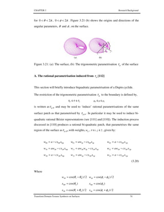 CHAPTER 3 Research Background
Transform Domain Texture Synthesis on Surfaces 74
for πθ 20 << , πφ 20 << . Figure 3.21 (b) shows the origins and directions of the
angular parameters, θ and φ , on the surface.
Figure 3.21: (a): The surface, (b): The trigonometric parametrisation µτ of the surface
A. The rational parametrisation induced from µτ [112]
This section will briefly introduce biquadratic parametrisation of a Dupin cyclide.
The restriction of the trigonometric parametrisation µτ to the boundary is defined by,
10 θθθ ≤≤ 10 φφφ ≤≤
is written as θµτ , and may be used to ‘induce’ rational parametrisations of the same
surface patch as that parametrised by θµτ , . In particular it may be used to induce bi-
quadratic rational Bézier representations (see [111] and [110]). The induction process
discussed in [110] produces a rational bi-quadratic patch, that parametrises the same
region of the surface as θµτ , , with weights, ijw , 2j,i0 ≤≤ , given by:
ϕθ 0000 xcxaw −= ϕθφ 10101 xcxaww −= ϕθ 2002 xcxaw −=
ϕθθ 01110 xcxaww −= ϕθφθ 111111 xcxwaww −= ϕθθ 21112 xcxaww −=
ϕθ 0220 xcxaw −= ϕθφ 12121 xcxaww −= ϕθ 2222 xcxaw −=
(3.20)
Where
2/)cos( 011 θθθ −=w 2/)cos( 011 φφφ −=w
)cos( 00 θθ =x )cos( 00 φφ =x
2/)cos( 011 θθθ +=x 2/)cos( 011 φφφ +=x
 