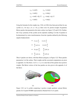 CHAPTER 3 Research Background
Transform Domain Texture Synthesis on Surfaces 75
)cos( 12 θθ =x )cos( 12 φφ =x
)sin( 00 θθ =y )sin( 00 φφ =z
2/)sin( 011 θθθ +=y 2/)sin( 011 φφφ +=z
)sin( 12 θθ =y )sin( 12 φφ =z
Using the formulae for the weights (eq. 3.20), in [128] it has been proved that for any
cyclide (i.e., for any a, b, (c > 0), µ), there exist 16, positive-weight, bi-quadratic
Bézier patches that parametrise the entire surface (see figure 3.22 and [112]). Further,
the 4-way symmetry of the cyclide can be exploited, enabling 12 of the 16 patches to
be determined, by vertex transformations, from the 4 patches defined by the following
angular displacements:
•
2
0,
2
0
π
θ
π
φ ≤≤≤≤
•
2
0,
2
π
θπφ
π
≤≤≤≤
• πθ
ππ
φ ≤≤≤≤
2
,
2
0
• πθ
π
πφ
π
≤≤≤≤
2
,
2
These 4 patches are shown, with their Bézier polygons, in Figure 3.22. These patches
parametrise ¼ of the surface. Their weights and the associated computations are given
in appendix A of the thesis. As 0 < c < a, it is clear that all the patches have positive
weights. The Bézier vertices of the four patches are also given in the appendix A of
the thesis.
(a) (b)
Figure 3.22: (a) ¼ cyclide comprising 4 positive weight quadratic rational Bézier
patches (b) 16 patch NURBS representation obtained from ¼ of a patch.
 