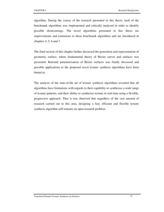 CHAPTER 3 Research Background
Transform Domain Texture Synthesis on Surfaces 77
algorithm. During the course of the research presented in this thesis, each of the
benchmark algorithms was implemented and critically analysed in order to identify
possible shortcomings. The novel algorithms presented in this thesis are
improvements and extensions to these benchmark algorithms and are introduced in
chapters 4, 5, 6 and 7.
The final section of this chapter further discussed the generation and representation of
geometric surface, where fundamental theory of Bézier curves and surfaces was
presented. Rational parametrisation of Bézier surfaces was finally discussed and
possible applications to the proposed novel texture synthesis algorithms have been
hinted at.
The analysis of the state-of-the art of texture synthesis algorithms revealed that all
algorithms have limitations with regards to their capability to synthesise a wide range
of texture patterns, and their ability to synthesise texture in real-time using a flexible,
progressive approach. Thus it was observed that regardless of the vast amount of
research carried out in this area, designing a fast, efficient and flexible texture
synthesis algorithm still remains an open research problem.
 