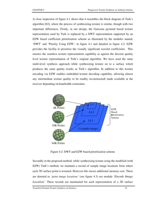 CHAPTER 4 Progressive Texture Synthesis on Arbitrary Surface
Transform Domain Texture Synthesis on Surfaces 81
A close inspection of figure 4.1 shows that it resembles the block diagram of Turk’s
algorithm [62], where the process of synthesizing texture is similar, though with two
important differences. Firstly, in our design, the Gaussian pyramid based texture
representation used by Turk is replaced by a DWT representation supported by an
EZW based coefficient prioritisation scheme as illustrated by the modules named,
‘DWT’ and ‘Priority Using EZW’, in figure 4.1 and detailed in figure 4.2. EZW
provides the facility to prioritise the visually significant wavelet coefficients. This
ensures the seamless texture representation capability as against the discrete quality
level texture representation of Turk’s original algorithm. We have used the same
multi-level synthesis approach while synthesizing texture on to a surface which
produces the same quality results as Turk’s algorithm. In addition to this texture
encoding via EZW enables embedded texture decoding capability, allowing almost
any intermediate texture quality to be readily reconstructed/ made available at the
receiver depending on bandwidth constraints.
Figure 4.2: DWT and EZW based prioritisation scheme
Secondly in the proposed method, while synthesising texture using the modified (with
EZW) Turk’s method, we maintain a record of sample image locations from where
each 3D surface point is textured. However this incurs additional memory cost. These
are denoted as ‘point image locations’ (see figure 4.3) see module ‘Encode Image
Location’. These records are maintained for each representation of a 3D surface
EZW
Based
prioritisation
Scheme
I (sample image)
LL1
LL2
16K Points
64K Points
4K Points
LL3
 