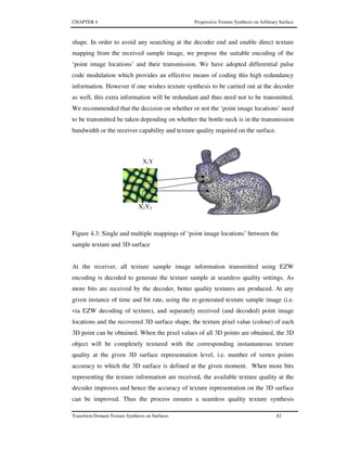 CHAPTER 4 Progressive Texture Synthesis on Arbitrary Surface
Transform Domain Texture Synthesis on Surfaces 82
shape. In order to avoid any searching at the decoder end and enable direct texture
mapping from the received sample image, we propose the suitable encoding of the
‘point image locations’ and their transmission. We have adopted differential pulse
code modulation which provides an effective means of coding this high redundancy
information. However if one wishes texture synthesis to be carried out at the decoder
as well, this extra information will be redundant and thus need not to be transmitted.
We recommended that the decision on whether or not the ‘point image locations’ need
to be transmitted be taken depending on whether the bottle-neck is in the transmission
bandwidth or the receiver capability and texture quality required on the surface.
Figure 4.3: Single and multiple mappings of ‘point image locations’ between the
sample texture and 3D surface
At the receiver, all texture sample image information transmitted using EZW
encoding is decoded to generate the texture sample at seamless quality settings. As
more bits are received by the decoder, better quality textures are produced. At any
given instance of time and bit rate, using the re-generated texture sample image (i.e.
via EZW decoding of texture), and separately received (and decoded) point image
locations and the recovered 3D surface shape, the texture pixel value (colour) of each
3D point can be obtained. When the pixel values of all 3D points are obtained, the 3D
object will be completely textured with the corresponding instantaneous texture
quality at the given 3D surface representation level, i.e. number of vertex points
accuracy to which the 3D surface is defined at the given moment. When more bits
representing the texture information are received, the available texture quality at the
decoder improves and hence the accuracy of texture representation on the 3D surface
can be improved. Thus the process ensures a seamless quality texture synthesis
X1Y
1
X2Y2
 