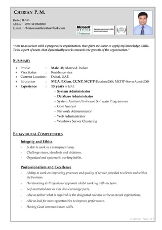 cv-cherian Page 1 of 4
“Aim to associate with a progressive organization, that gives me scope to apply my knowledge, skills.
To be a part of team, that dynamically works towards the growth of the organization.”
SUMMARY
♦ Profile : Male, 38, Married, Indian
♦ Visa Status : Residence visa
♦ Current Location: Dubai, UAE
♦ Education : MCA, B.Com, CCNP, MCITP-Database2008, MCITP-ServerAdmin2008
♦ Experience : 13 years in UAE
- System Administrator
- Database Administrator
- System Analyst / In-house Software Programmer
- Cost Analyst
- Network Administrator
- Web Administrator
- Windows Server Clustering
BEHAVIOURAL COMPETENCIES
Integrity and Ethics
- Is able to work in a transparent way.
- Challenge views, standards and decisions.
- Organized and systematic working habits.
Professionalism and Excellence
- Ability to work on improving processes and quality of service provided to clients and within
the business.
- Hardworking & Professional approach whilst working with the team.
- Self-motivated and as well does encourage peers.
- Able to deliver what is required in the designated role and strive to exceed expectations.
- Able to look for more opportunities to improve performance.
- Having Good communication skills.
CHERIAN P. M.
Dubai, U.A.E.
Mobile: +971 50 8942058
E-mail : cherian.mathew@outlook.com
 