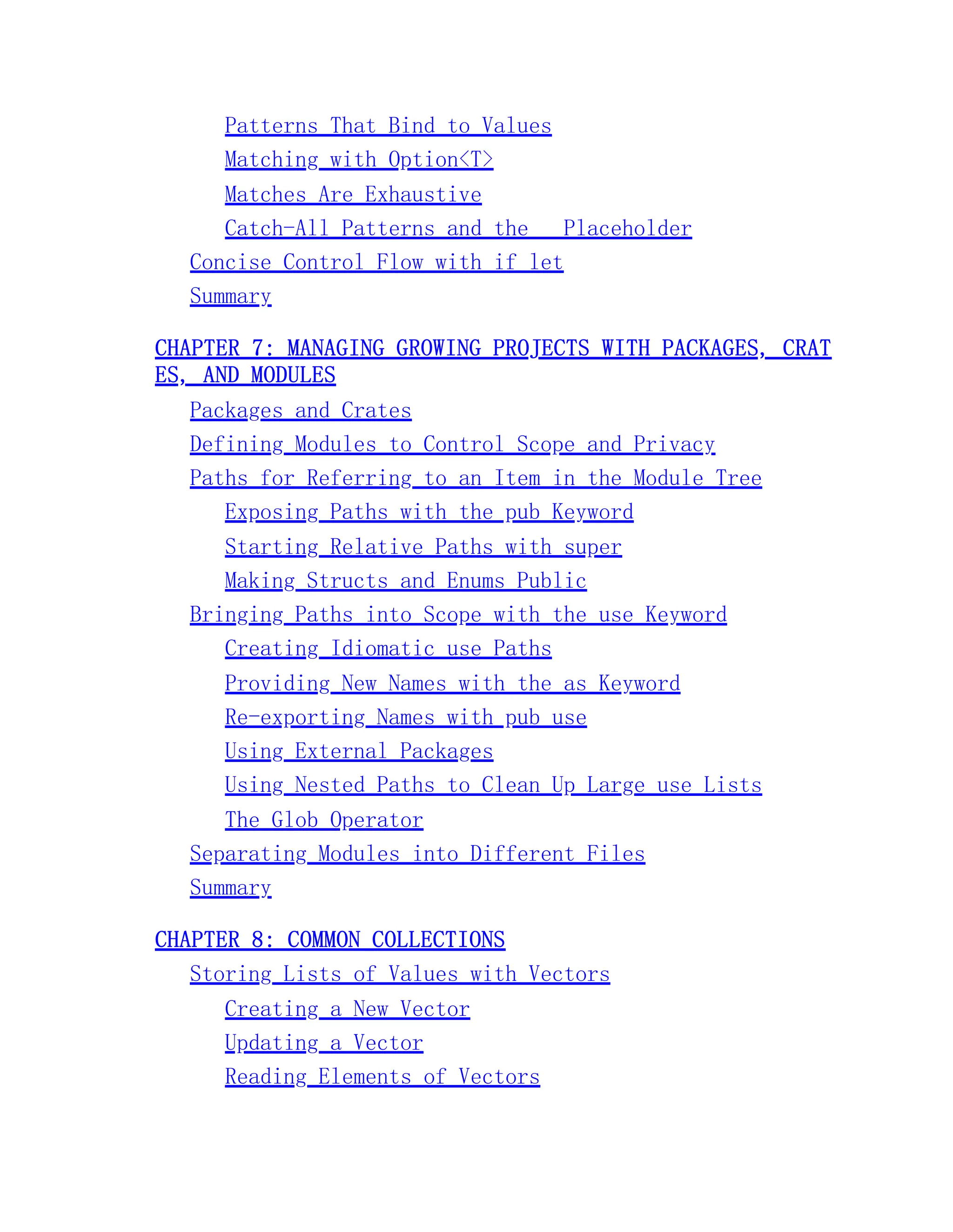 Patterns That Bind to Values Matching with Option<T> Matches Are Exhaustive Catch-All Patterns and the _ Placeholder Concise Control Flow with if let Summary CHAPTER 7: MANAGING GROWING PROJECTS WITH PACKAGES, CRAT ES, AND MODULES Packages and Crates Defining Modules to Control Scope and Privacy Paths for Referring to an Item in the Module Tree Exposing Paths with the pub Keyword Starting Relative Paths with super Making Structs and Enums Public Bringing Paths into Scope with the use Keyword Creating Idiomatic use Paths Providing New Names with the as Keyword Re-exporting Names with pub use Using External Packages Using Nested Paths to Clean Up Large use Lists The Glob Operator Separating Modules into Different Files Summary CHAPTER 8: COMMON COLLECTIONS Storing Lists of Values with Vectors Creating a New Vector Updating a Vector Reading Elements of Vectors 