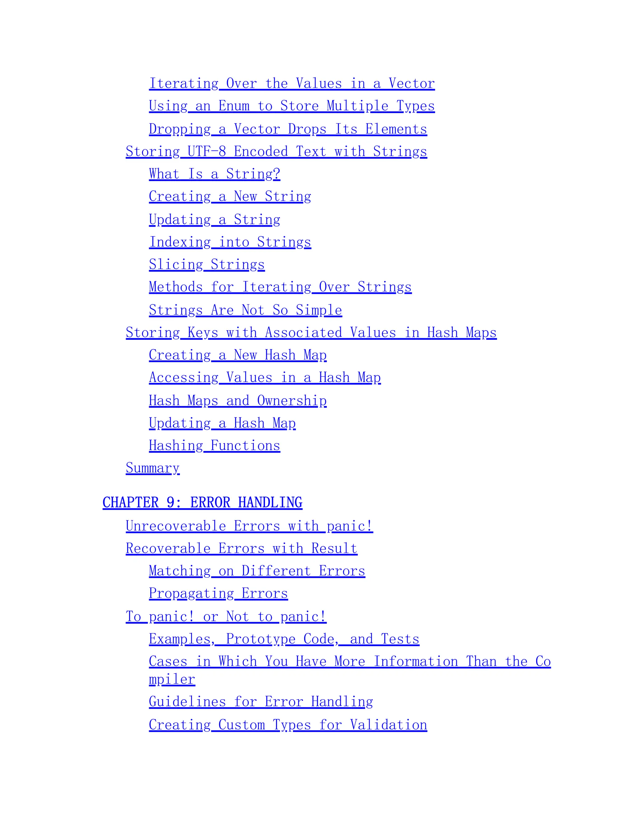 Iterating Over the Values in a Vector Using an Enum to Store Multiple Types Dropping a Vector Drops Its Elements Storing UTF-8 Encoded Text with Strings What Is a String? Creating a New String Updating a String Indexing into Strings Slicing Strings Methods for Iterating Over Strings Strings Are Not So Simple Storing Keys with Associated Values in Hash Maps Creating a New Hash Map Accessing Values in a Hash Map Hash Maps and Ownership Updating a Hash Map Hashing Functions Summary CHAPTER 9: ERROR HANDLING Unrecoverable Errors with panic! Recoverable Errors with Result Matching on Different Errors Propagating Errors To panic! or Not to panic! Examples, Prototype Code, and Tests Cases in Which You Have More Information Than the Co mpiler Guidelines for Error Handling Creating Custom Types for Validation 