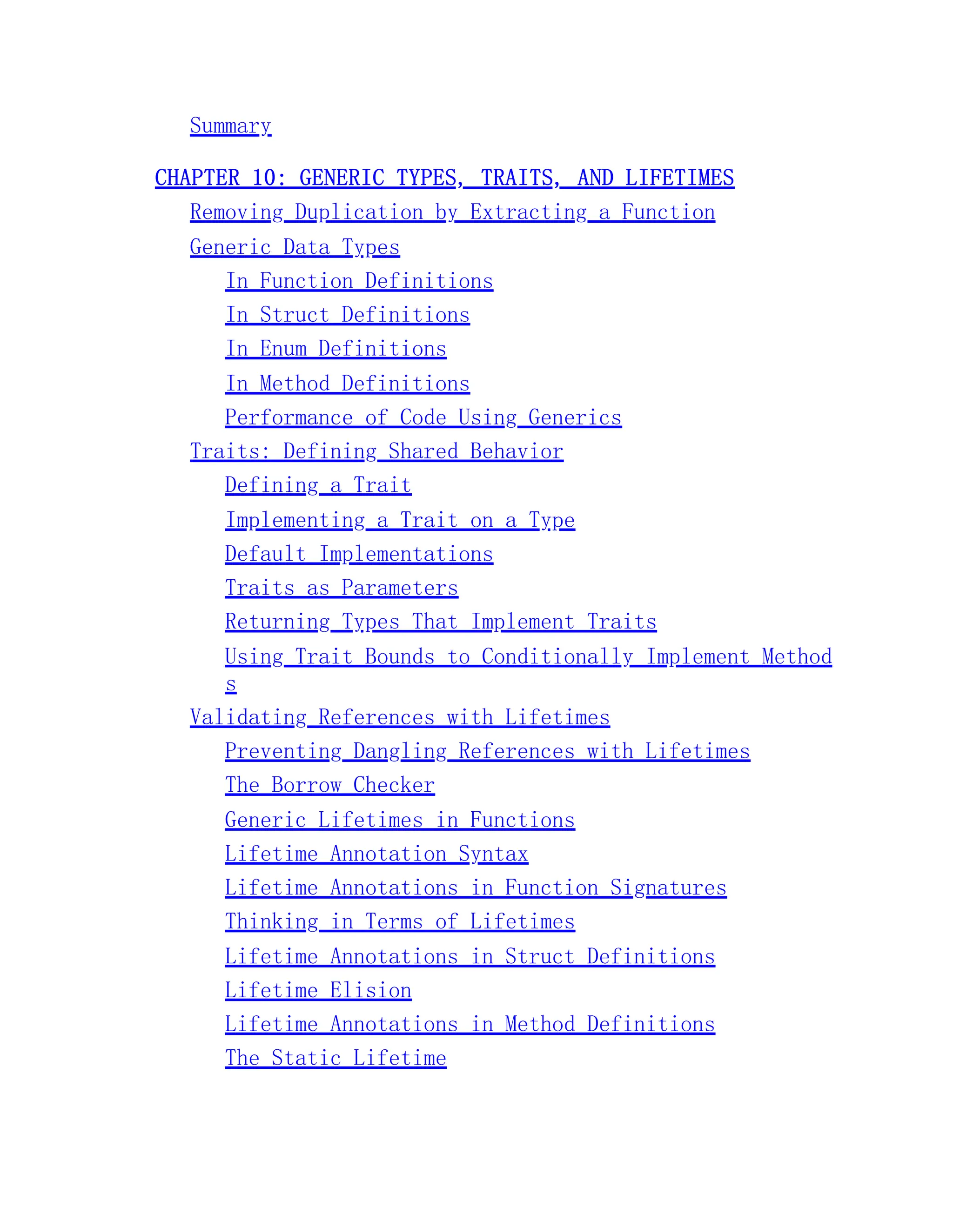 Summary CHAPTER 10: GENERIC TYPES, TRAITS, AND LIFETIMES Removing Duplication by Extracting a Function Generic Data Types In Function Definitions In Struct Definitions In Enum Definitions In Method Definitions Performance of Code Using Generics Traits: Defining Shared Behavior Defining a Trait Implementing a Trait on a Type Default Implementations Traits as Parameters Returning Types That Implement Traits Using Trait Bounds to Conditionally Implement Method s Validating References with Lifetimes Preventing Dangling References with Lifetimes The Borrow Checker Generic Lifetimes in Functions Lifetime Annotation Syntax Lifetime Annotations in Function Signatures Thinking in Terms of Lifetimes Lifetime Annotations in Struct Definitions Lifetime Elision Lifetime Annotations in Method Definitions The Static Lifetime 