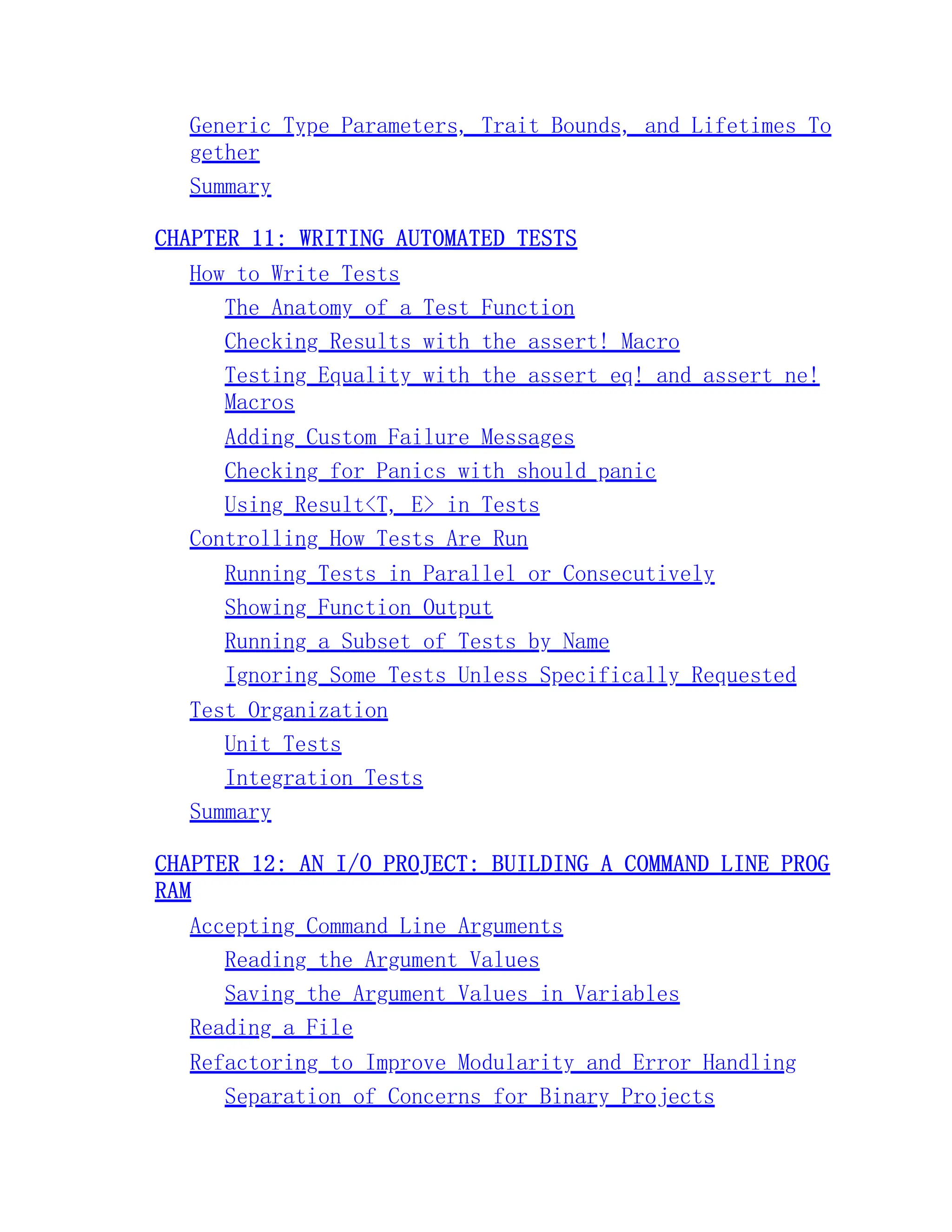 Generic Type Parameters, Trait Bounds, and Lifetimes To gether Summary CHAPTER 11: WRITING AUTOMATED TESTS How to Write Tests The Anatomy of a Test Function Checking Results with the assert! Macro Testing Equality with the assert_eq! and assert_ne! Macros Adding Custom Failure Messages Checking for Panics with should_panic Using Result<T, E> in Tests Controlling How Tests Are Run Running Tests in Parallel or Consecutively Showing Function Output Running a Subset of Tests by Name Ignoring Some Tests Unless Specifically Requested Test Organization Unit Tests Integration Tests Summary CHAPTER 12: AN I/O PROJECT: BUILDING A COMMAND LINE PROG RAM Accepting Command Line Arguments Reading the Argument Values Saving the Argument Values in Variables Reading a File Refactoring to Improve Modularity and Error Handling Separation of Concerns for Binary Projects 