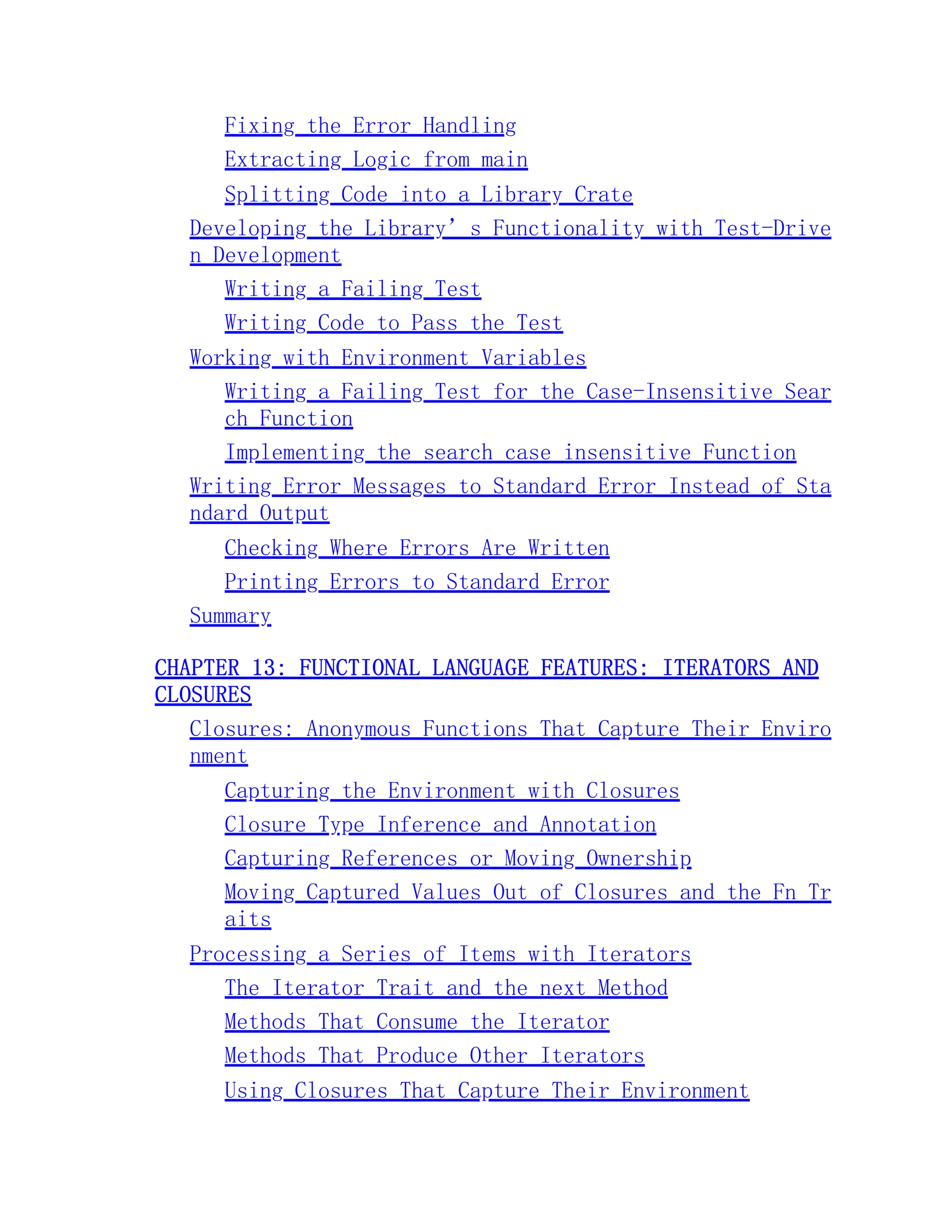 Fixing the Error Handling Extracting Logic from main Splitting Code into a Library Crate Developing the Library’s Functionality with Test-Drive n Development Writing a Failing Test Writing Code to Pass the Test Working with Environment Variables Writing a Failing Test for the Case-Insensitive Sear ch Function Implementing the search_case_insensitive Function Writing Error Messages to Standard Error Instead of Sta ndard Output Checking Where Errors Are Written Printing Errors to Standard Error Summary CHAPTER 13: FUNCTIONAL LANGUAGE FEATURES: ITERATORS AND CLOSURES Closures: Anonymous Functions That Capture Their Enviro nment Capturing the Environment with Closures Closure Type Inference and Annotation Capturing References or Moving Ownership Moving Captured Values Out of Closures and the Fn Tr aits Processing a Series of Items with Iterators The Iterator Trait and the next Method Methods That Consume the Iterator Methods That Produce Other Iterators Using Closures That Capture Their Environment 