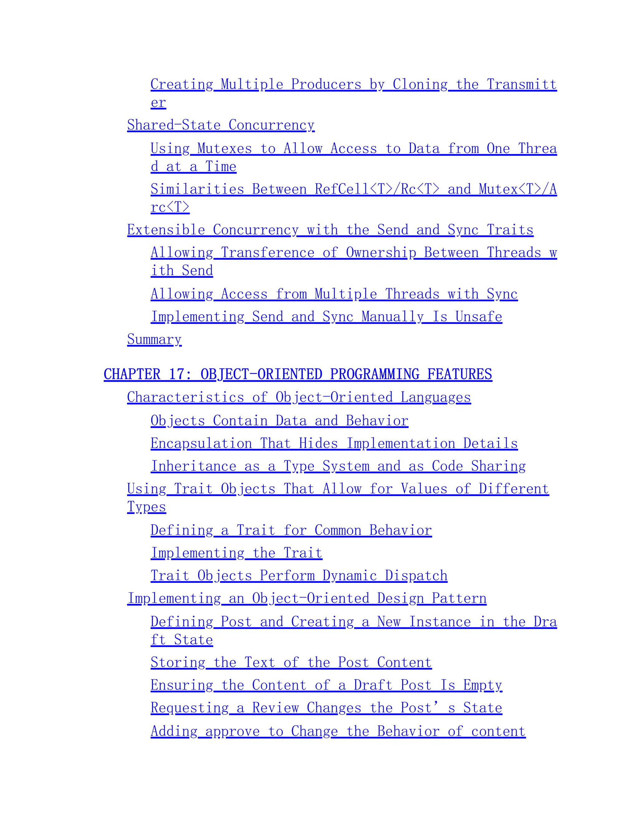 Creating Multiple Producers by Cloning the Transmitt er Shared-State Concurrency Using Mutexes to Allow Access to Data from One Threa d at a Time Similarities Between RefCell<T>/Rc<T> and Mutex<T>/A rc<T> Extensible Concurrency with the Send and Sync Traits Allowing Transference of Ownership Between Threads w ith Send Allowing Access from Multiple Threads with Sync Implementing Send and Sync Manually Is Unsafe Summary CHAPTER 17: OBJECT-ORIENTED PROGRAMMING FEATURES Characteristics of Object-Oriented Languages Objects Contain Data and Behavior Encapsulation That Hides Implementation Details Inheritance as a Type System and as Code Sharing Using Trait Objects That Allow for Values of Different Types Defining a Trait for Common Behavior Implementing the Trait Trait Objects Perform Dynamic Dispatch Implementing an Object-Oriented Design Pattern Defining Post and Creating a New Instance in the Dra ft State Storing the Text of the Post Content Ensuring the Content of a Draft Post Is Empty Requesting a Review Changes the Post’s State Adding approve to Change the Behavior of content 