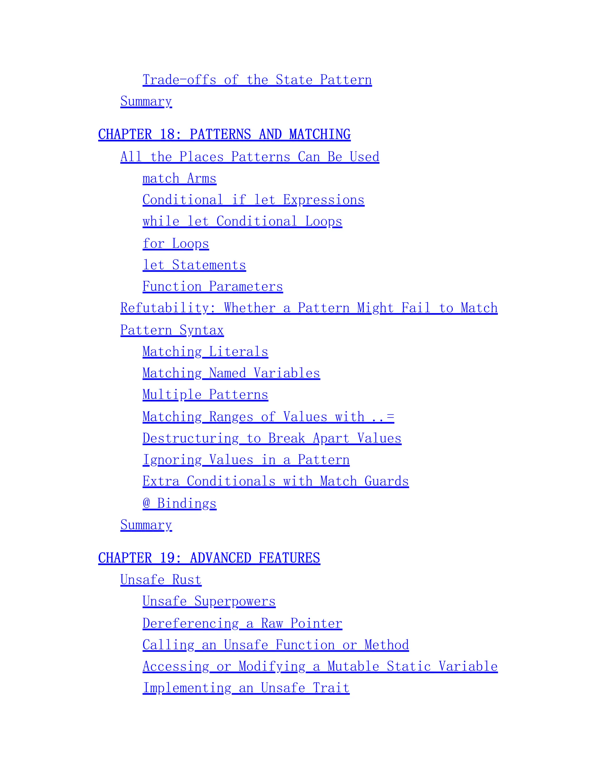 Trade-offs of the State Pattern Summary CHAPTER 18: PATTERNS AND MATCHING All the Places Patterns Can Be Used match Arms Conditional if let Expressions while let Conditional Loops for Loops let Statements Function Parameters Refutability: Whether a Pattern Might Fail to Match Pattern Syntax Matching Literals Matching Named Variables Multiple Patterns Matching Ranges of Values with ..= Destructuring to Break Apart Values Ignoring Values in a Pattern Extra Conditionals with Match Guards @ Bindings Summary CHAPTER 19: ADVANCED FEATURES Unsafe Rust Unsafe Superpowers Dereferencing a Raw Pointer Calling an Unsafe Function or Method Accessing or Modifying a Mutable Static Variable Implementing an Unsafe Trait 