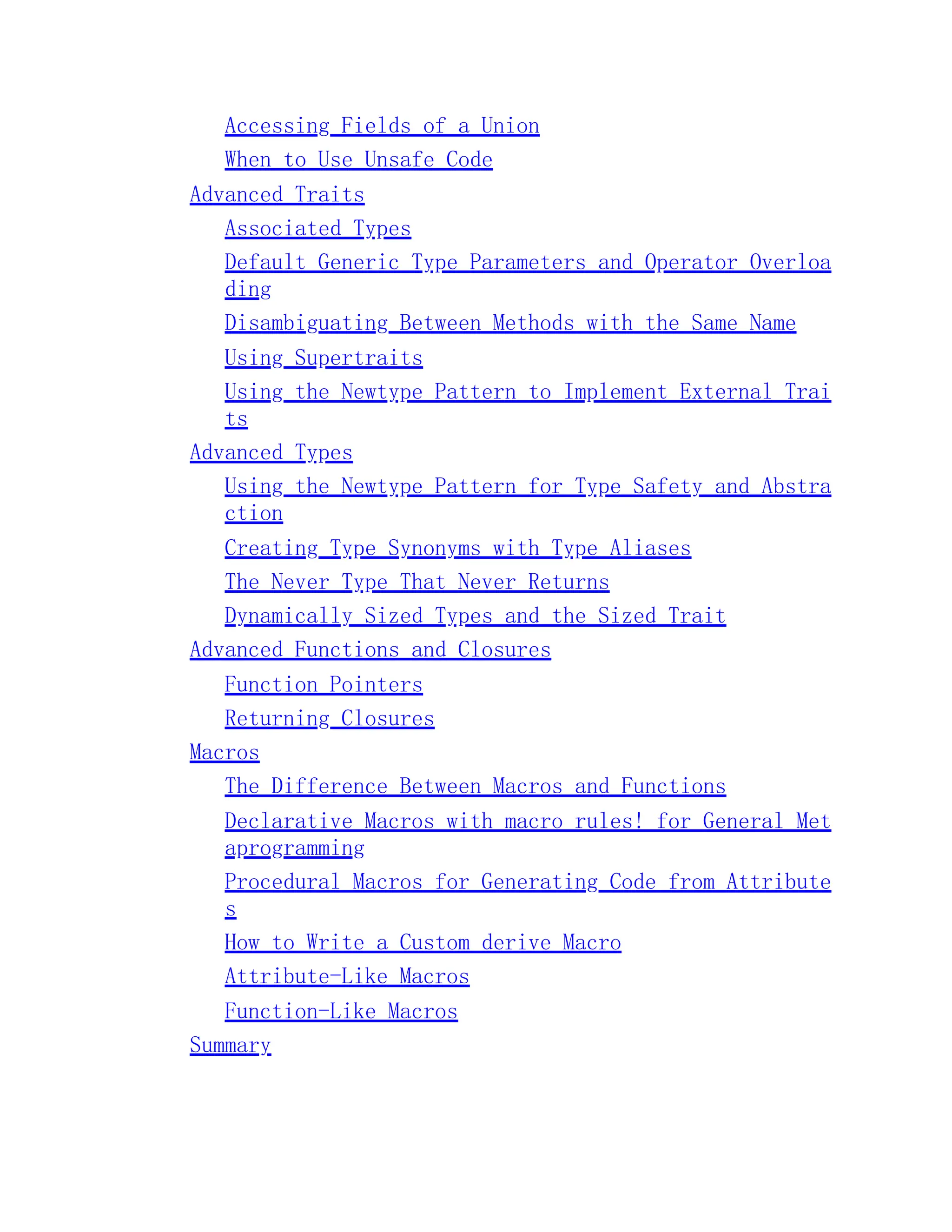 Accessing Fields of a Union When to Use Unsafe Code Advanced Traits Associated Types Default Generic Type Parameters and Operator Overloa ding Disambiguating Between Methods with the Same Name Using Supertraits Using the Newtype Pattern to Implement External Trai ts Advanced Types Using the Newtype Pattern for Type Safety and Abstra ction Creating Type Synonyms with Type Aliases The Never Type That Never Returns Dynamically Sized Types and the Sized Trait Advanced Functions and Closures Function Pointers Returning Closures Macros The Difference Between Macros and Functions Declarative Macros with macro_rules! for General Met aprogramming Procedural Macros for Generating Code from Attribute s How to Write a Custom derive Macro Attribute-Like Macros Function-Like Macros Summary 