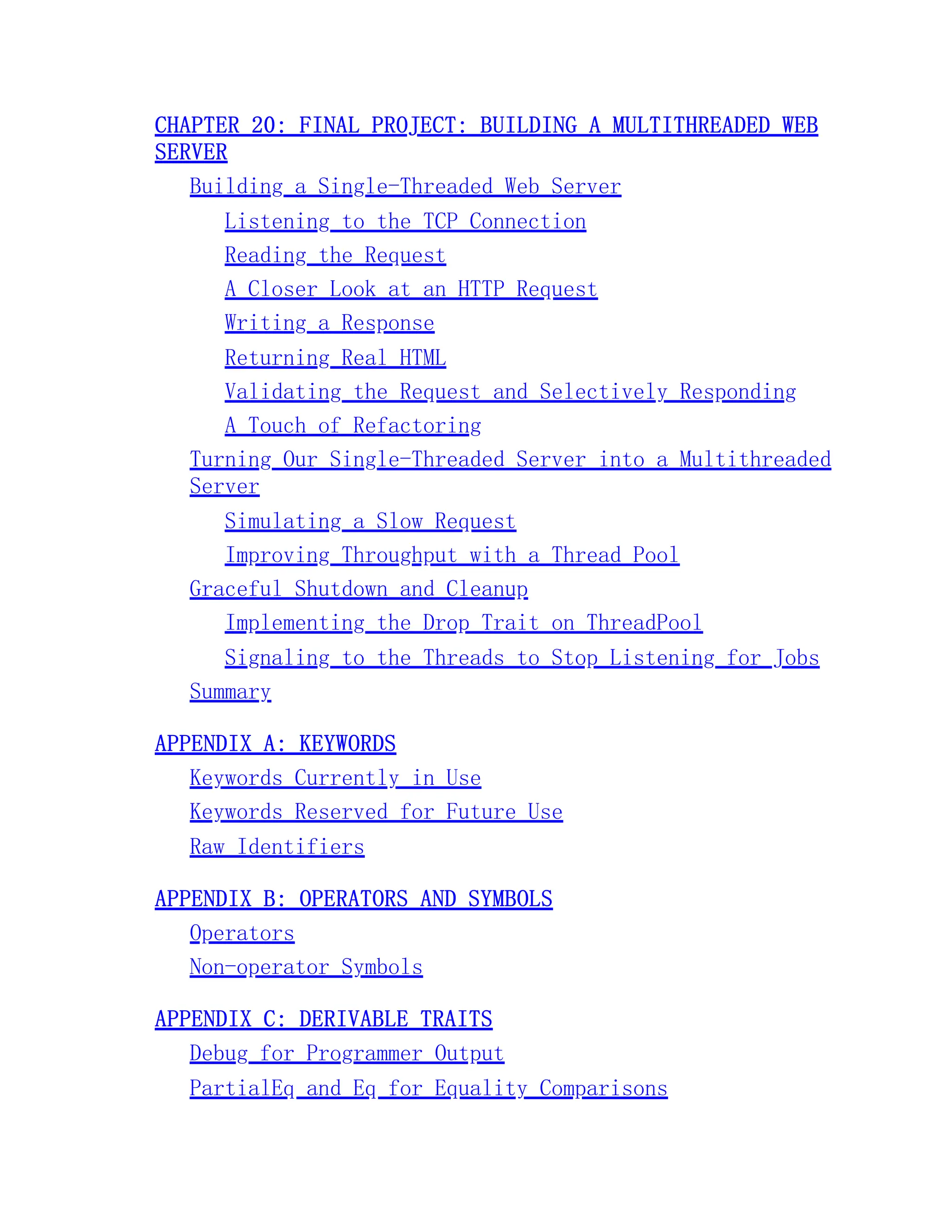 CHAPTER 20: FINAL PROJECT: BUILDING A MULTITHREADED WEB SERVER Building a Single-Threaded Web Server Listening to the TCP Connection Reading the Request A Closer Look at an HTTP Request Writing a Response Returning Real HTML Validating the Request and Selectively Responding A Touch of Refactoring Turning Our Single-Threaded Server into a Multithreaded Server Simulating a Slow Request Improving Throughput with a Thread Pool Graceful Shutdown and Cleanup Implementing the Drop Trait on ThreadPool Signaling to the Threads to Stop Listening for Jobs Summary APPENDIX A: KEYWORDS Keywords Currently in Use Keywords Reserved for Future Use Raw Identifiers APPENDIX B: OPERATORS AND SYMBOLS Operators Non-operator Symbols APPENDIX C: DERIVABLE TRAITS Debug for Programmer Output PartialEq and Eq for Equality Comparisons 