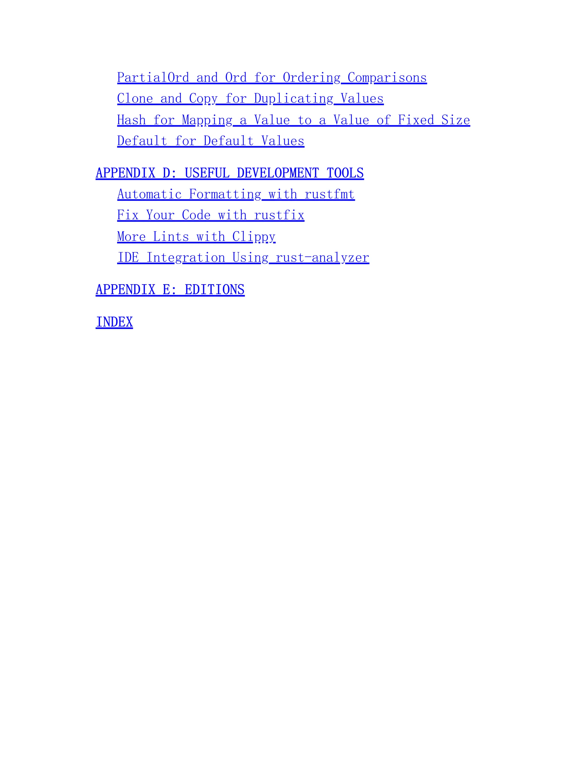 PartialOrd and Ord for Ordering Comparisons Clone and Copy for Duplicating Values Hash for Mapping a Value to a Value of Fixed Size Default for Default Values APPENDIX D: USEFUL DEVELOPMENT TOOLS Automatic Formatting with rustfmt Fix Your Code with rustfix More Lints with Clippy IDE Integration Using rust-analyzer APPENDIX E: EDITIONS INDEX 