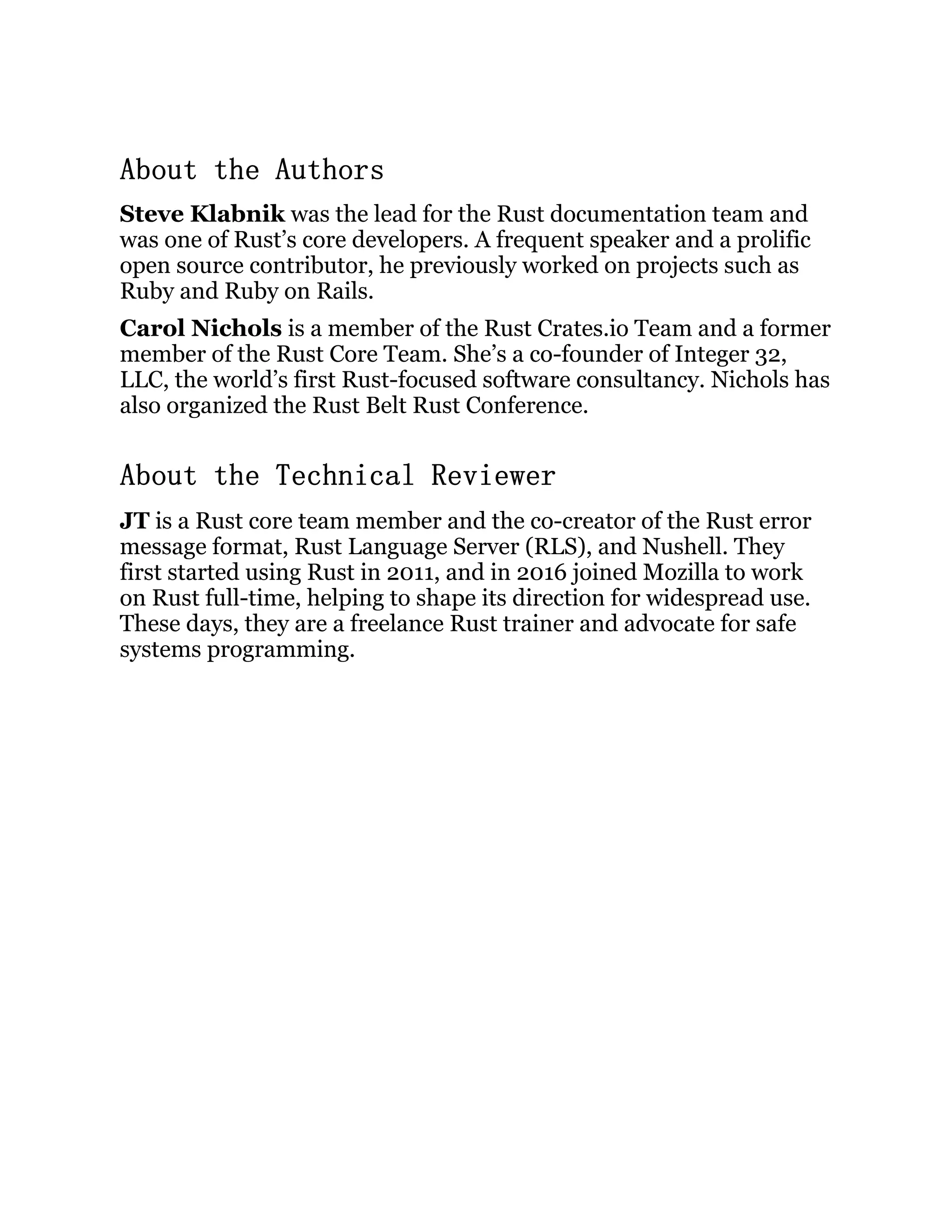 About the Authors Steve Klabnik was the lead for the Rust documentation team and was one of Rust’s core developers. A frequent speaker and a prolific open source contributor, he previously worked on projects such as Ruby and Ruby on Rails. Carol Nichols is a member of the Rust Crates.io Team and a former member of the Rust Core Team. She’s a co-founder of Integer 32, LLC, the world’s first Rust-focused software consultancy. Nichols has also organized the Rust Belt Rust Conference. About the Technical Reviewer JT is a Rust core team member and the co-creator of the Rust error message format, Rust Language Server (RLS), and Nushell. They first started using Rust in 2011, and in 2016 joined Mozilla to work on Rust full-time, helping to shape its direction for widespread use. These days, they are a freelance Rust trainer and advocate for safe systems programming. 