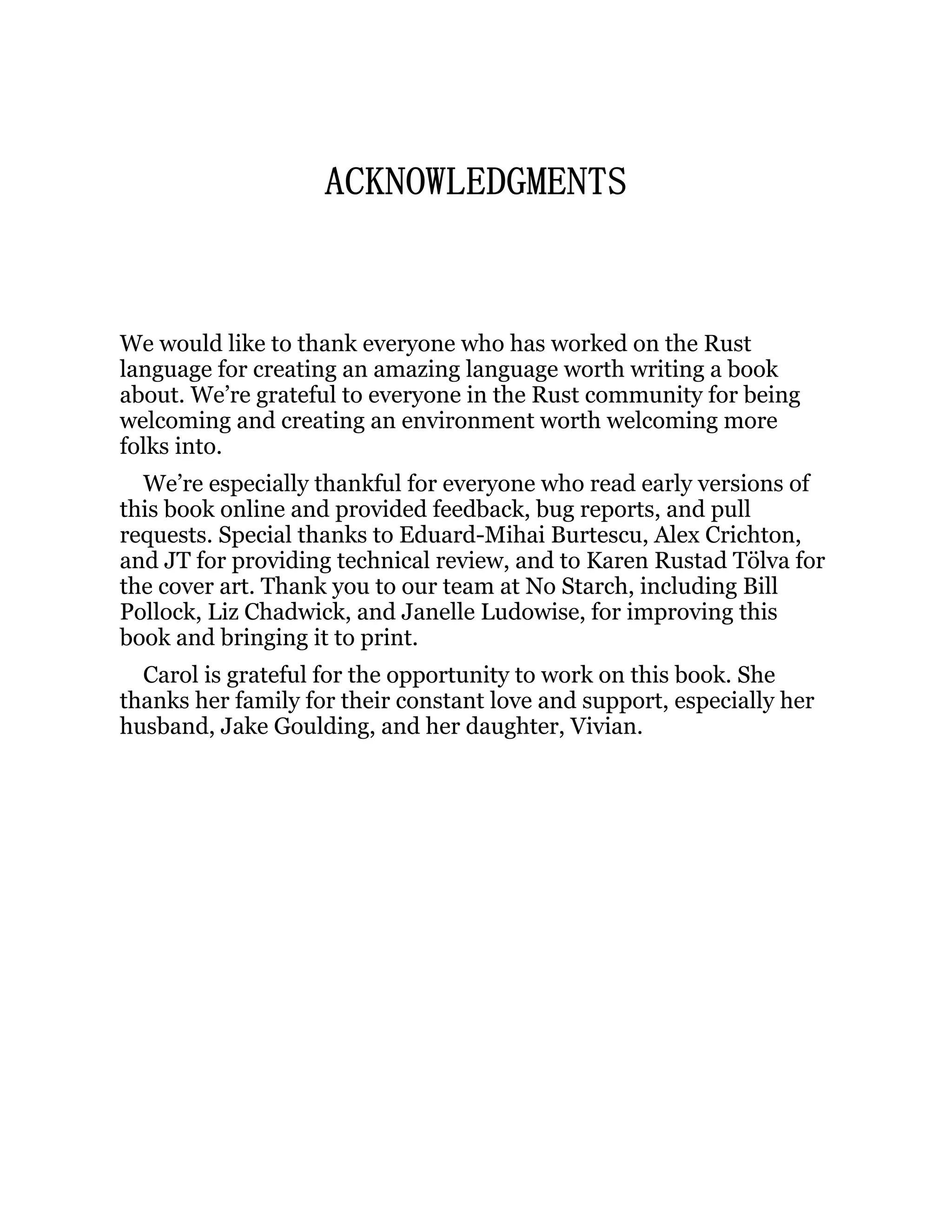 ACKNOWLEDGMENTS We would like to thank everyone who has worked on the Rust language for creating an amazing language worth writing a book about. We’re grateful to everyone in the Rust community for being welcoming and creating an environment worth welcoming more folks into. We’re especially thankful for everyone who read early versions of this book online and provided feedback, bug reports, and pull requests. Special thanks to Eduard-Mihai Burtescu, Alex Crichton, and JT for providing technical review, and to Karen Rustad Tölva for the cover art. Thank you to our team at No Starch, including Bill Pollock, Liz Chadwick, and Janelle Ludowise, for improving this book and bringing it to print. Carol is grateful for the opportunity to work on this book. She thanks her family for their constant love and support, especially her husband, Jake Goulding, and her daughter, Vivian. 