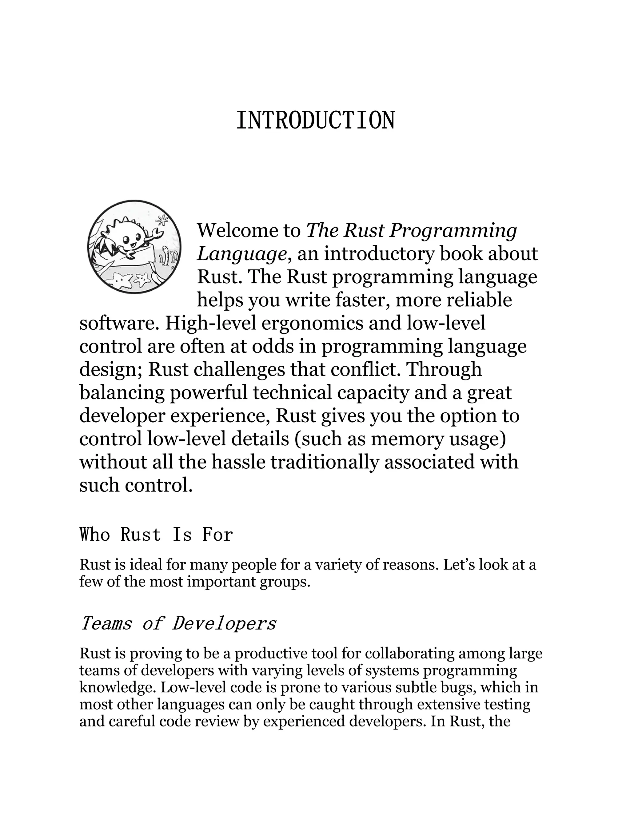 INTRODUCTION Welcome to The Rust Programming Language, an introductory book about Rust. The Rust programming language helps you write faster, more reliable software. High-level ergonomics and low-level control are often at odds in programming language design; Rust challenges that conflict. Through balancing powerful technical capacity and a great developer experience, Rust gives you the option to control low-level details (such as memory usage) without all the hassle traditionally associated with such control. Who Rust Is For Rust is ideal for many people for a variety of reasons. Let’s look at a few of the most important groups. Teams of Developers Rust is proving to be a productive tool for collaborating among large teams of developers with varying levels of systems programming knowledge. Low-level code is prone to various subtle bugs, which in most other languages can only be caught through extensive testing and careful code review by experienced developers. In Rust, the 