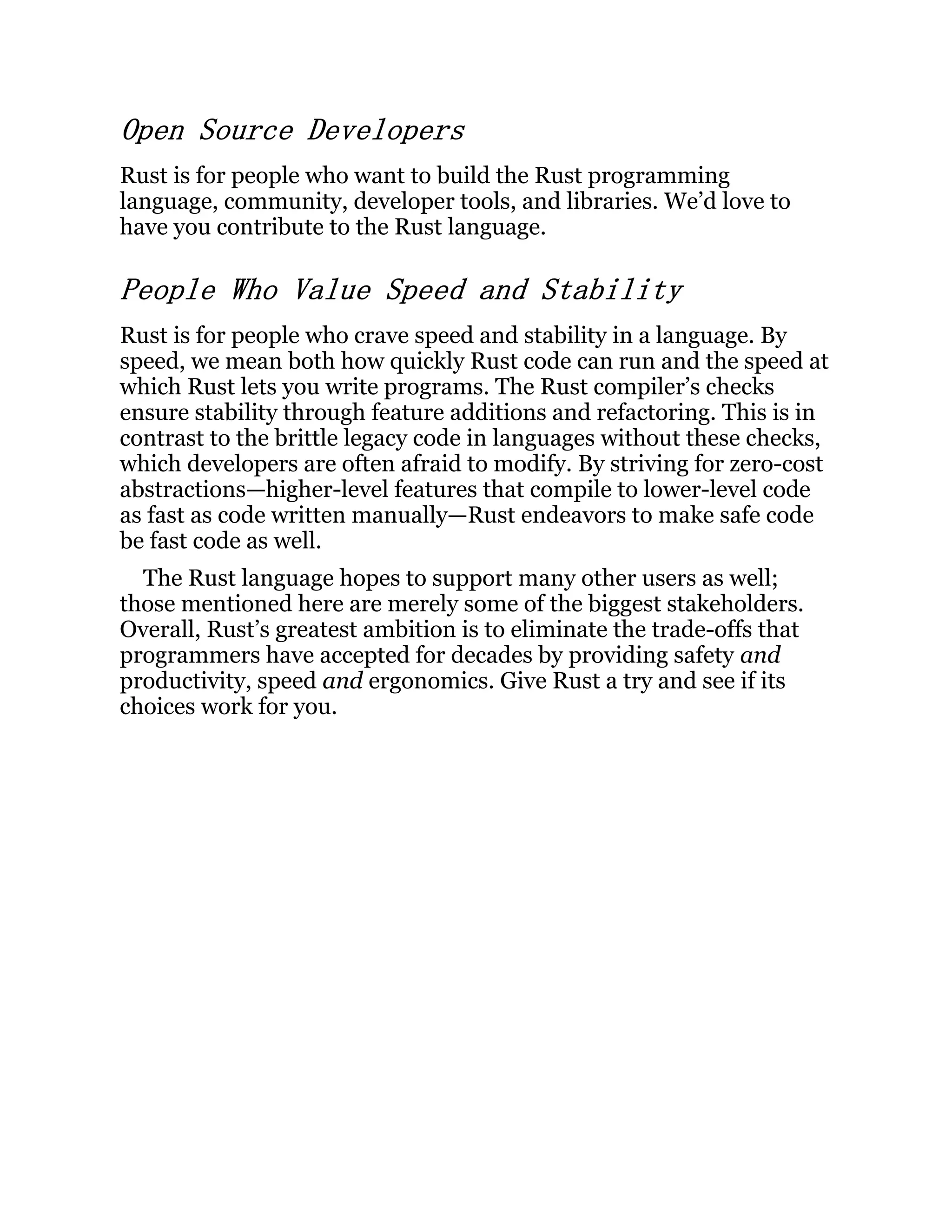 Open Source Developers Rust is for people who want to build the Rust programming language, community, developer tools, and libraries. We’d love to have you contribute to the Rust language. People Who Value Speed and Stability Rust is for people who crave speed and stability in a language. By speed, we mean both how quickly Rust code can run and the speed at which Rust lets you write programs. The Rust compiler’s checks ensure stability through feature additions and refactoring. This is in contrast to the brittle legacy code in languages without these checks, which developers are often afraid to modify. By striving for zero-cost abstractions—higher-level features that compile to lower-level code as fast as code written manually—Rust endeavors to make safe code be fast code as well. The Rust language hopes to support many other users as well; those mentioned here are merely some of the biggest stakeholders. Overall, Rust’s greatest ambition is to eliminate the trade-offs that programmers have accepted for decades by providing safety and productivity, speed and ergonomics. Give Rust a try and see if its choices work for you. 