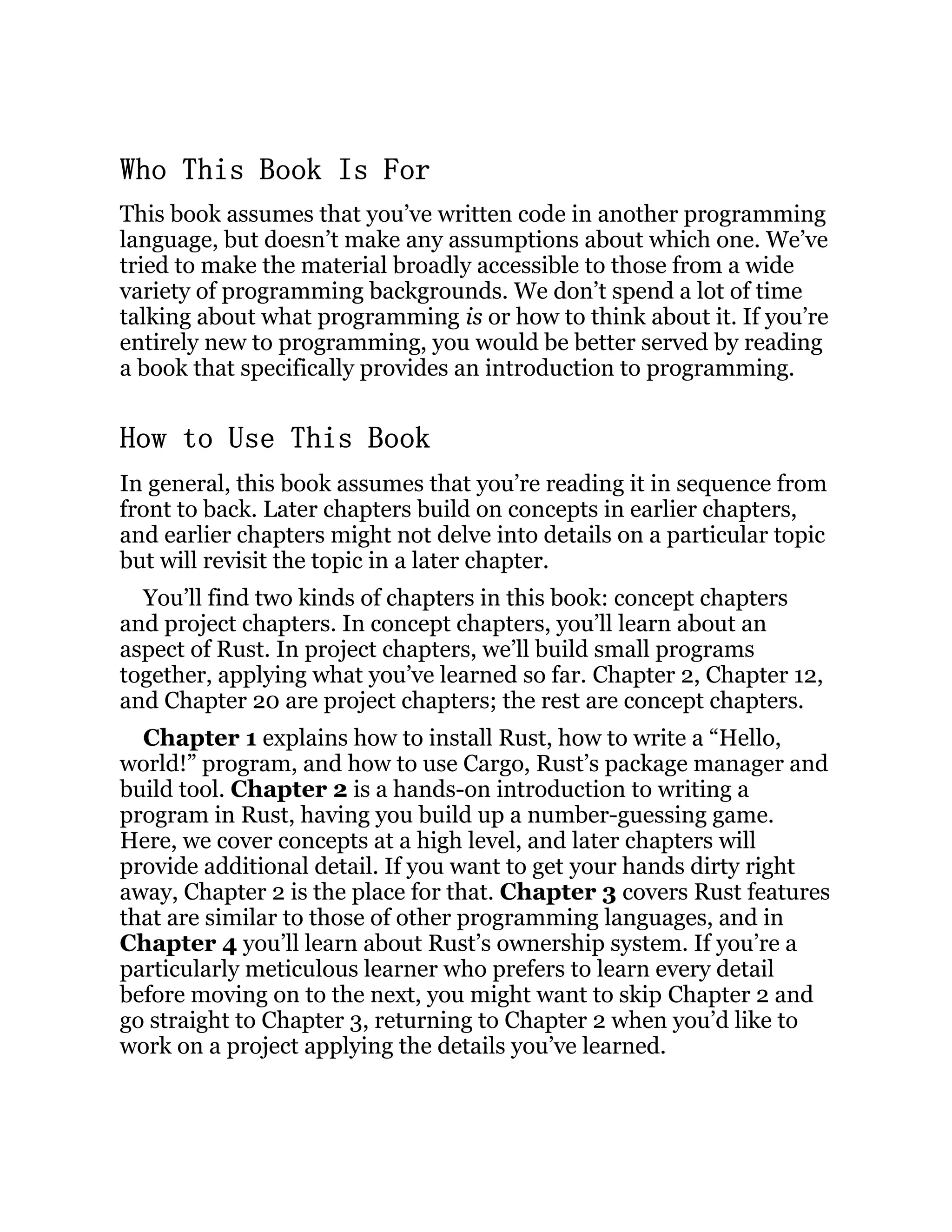 Who This Book Is For This book assumes that you’ve written code in another programming language, but doesn’t make any assumptions about which one. We’ve tried to make the material broadly accessible to those from a wide variety of programming backgrounds. We don’t spend a lot of time talking about what programming is or how to think about it. If you’re entirely new to programming, you would be better served by reading a book that specifically provides an introduction to programming. How to Use This Book In general, this book assumes that you’re reading it in sequence from front to back. Later chapters build on concepts in earlier chapters, and earlier chapters might not delve into details on a particular topic but will revisit the topic in a later chapter. You’ll find two kinds of chapters in this book: concept chapters and project chapters. In concept chapters, you’ll learn about an aspect of Rust. In project chapters, we’ll build small programs together, applying what you’ve learned so far. Chapter 2, Chapter 12, and Chapter 20 are project chapters; the rest are concept chapters. Chapter 1 explains how to install Rust, how to write a “Hello, world!” program, and how to use Cargo, Rust’s package manager and build tool. Chapter 2 is a hands-on introduction to writing a program in Rust, having you build up a number-guessing game. Here, we cover concepts at a high level, and later chapters will provide additional detail. If you want to get your hands dirty right away, Chapter 2 is the place for that. Chapter 3 covers Rust features that are similar to those of other programming languages, and in Chapter 4 you’ll learn about Rust’s ownership system. If you’re a particularly meticulous learner who prefers to learn every detail before moving on to the next, you might want to skip Chapter 2 and go straight to Chapter 3, returning to Chapter 2 when you’d like to work on a project applying the details you’ve learned. 