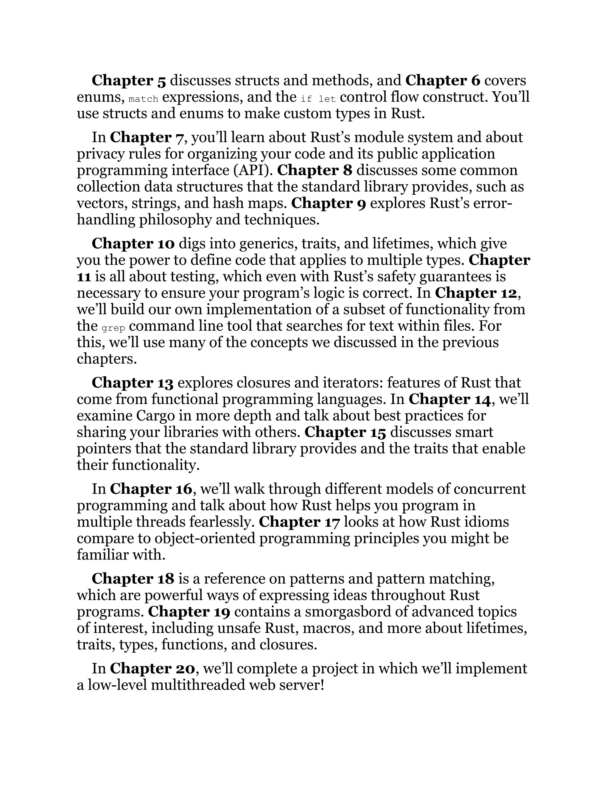 Chapter 5 discusses structs and methods, and Chapter 6 covers enums, match expressions, and the if let control flow construct. You’ll use structs and enums to make custom types in Rust. In Chapter 7, you’ll learn about Rust’s module system and about privacy rules for organizing your code and its public application programming interface (API). Chapter 8 discusses some common collection data structures that the standard library provides, such as vectors, strings, and hash maps. Chapter 9 explores Rust’s error- handling philosophy and techniques. Chapter 10 digs into generics, traits, and lifetimes, which give you the power to define code that applies to multiple types. Chapter 11 is all about testing, which even with Rust’s safety guarantees is necessary to ensure your program’s logic is correct. In Chapter 12, we’ll build our own implementation of a subset of functionality from the grep command line tool that searches for text within files. For this, we’ll use many of the concepts we discussed in the previous chapters. Chapter 13 explores closures and iterators: features of Rust that come from functional programming languages. In Chapter 14, we’ll examine Cargo in more depth and talk about best practices for sharing your libraries with others. Chapter 15 discusses smart pointers that the standard library provides and the traits that enable their functionality. In Chapter 16, we’ll walk through different models of concurrent programming and talk about how Rust helps you program in multiple threads fearlessly. Chapter 17 looks at how Rust idioms compare to object-oriented programming principles you might be familiar with. Chapter 18 is a reference on patterns and pattern matching, which are powerful ways of expressing ideas throughout Rust programs. Chapter 19 contains a smorgasbord of advanced topics of interest, including unsafe Rust, macros, and more about lifetimes, traits, types, functions, and closures. In Chapter 20, we’ll complete a project in which we’ll implement a low-level multithreaded web server! 