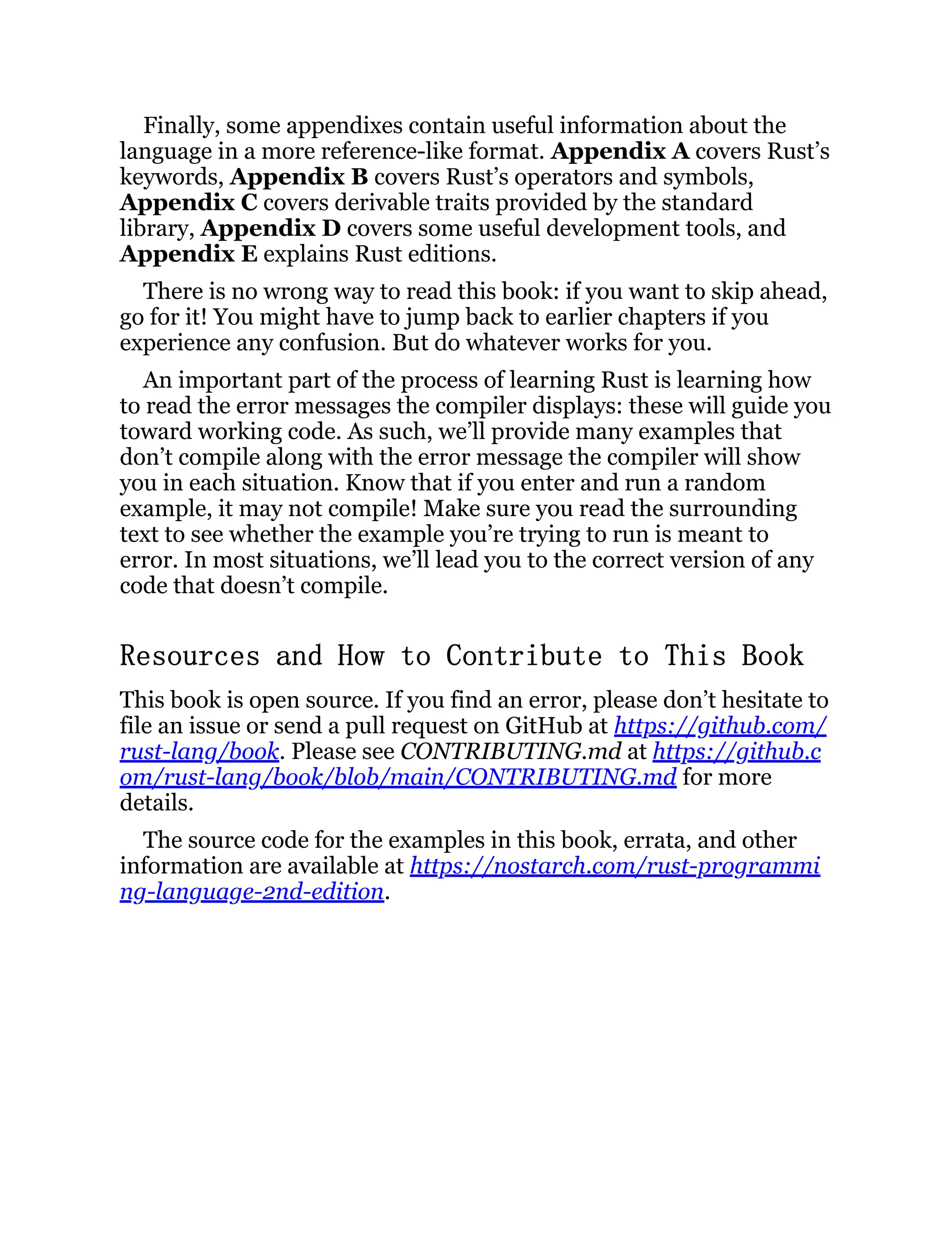 Finally, some appendixes contain useful information about the language in a more reference-like format. Appendix A covers Rust’s keywords, Appendix B covers Rust’s operators and symbols, Appendix C covers derivable traits provided by the standard library, Appendix D covers some useful development tools, and Appendix E explains Rust editions. There is no wrong way to read this book: if you want to skip ahead, go for it! You might have to jump back to earlier chapters if you experience any confusion. But do whatever works for you. An important part of the process of learning Rust is learning how to read the error messages the compiler displays: these will guide you toward working code. As such, we’ll provide many examples that don’t compile along with the error message the compiler will show you in each situation. Know that if you enter and run a random example, it may not compile! Make sure you read the surrounding text to see whether the example you’re trying to run is meant to error. In most situations, we’ll lead you to the correct version of any code that doesn’t compile. Resources and How to Contribute to This Book This book is open source. If you find an error, please don’t hesitate to file an issue or send a pull request on GitHub at https://github.com/ rust-lang/book. Please see CONTRIBUTING.md at https://github.c om/rust-lang/book/blob/main/CONTRIBUTING.md for more details. The source code for the examples in this book, errata, and other information are available at https://nostarch.com/rust-programmi ng-language-2nd-edition. 