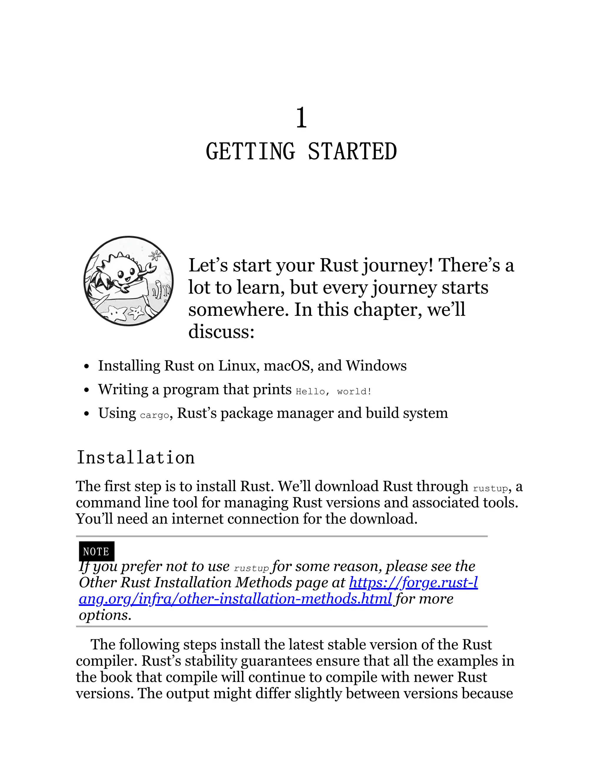 1 GETTING STARTED Let’s start your Rust journey! There’s a lot to learn, but every journey starts somewhere. In this chapter, we’ll discuss: Installing Rust on Linux, macOS, and Windows Writing a program that prints Hello, world! Using cargo, Rust’s package manager and build system Installation The first step is to install Rust. We’ll download Rust through rustup, a command line tool for managing Rust versions and associated tools. You’ll need an internet connection for the download. NOTE If you prefer not to use rustup for some reason, please see the Other Rust Installation Methods page at https://forge.rust-l ang.org/infra/other-installation-methods.html for more options. The following steps install the latest stable version of the Rust compiler. Rust’s stability guarantees ensure that all the examples in the book that compile will continue to compile with newer Rust versions. The output might differ slightly between versions because 