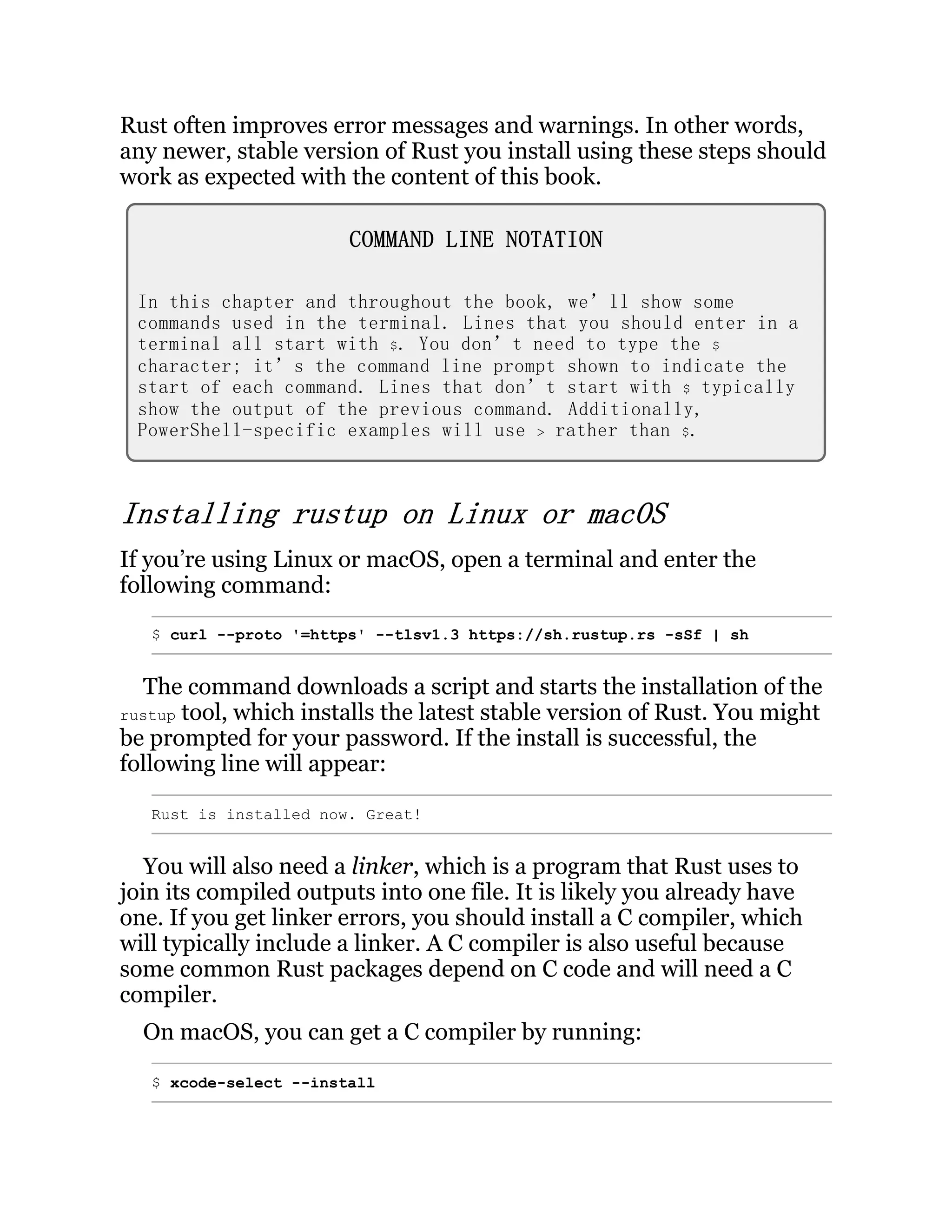 Rust often improves error messages and warnings. In other words, any newer, stable version of Rust you install using these steps should work as expected with the content of this book. COMMAND LINE NOTATION In this chapter and throughout the book, we’ll show some commands used in the terminal. Lines that you should enter in a terminal all start with $. You don’t need to type the $ character; it’s the command line prompt shown to indicate the start of each command. Lines that don’t start with $ typically show the output of the previous command. Additionally, PowerShell-specific examples will use > rather than $. Installing rustup on Linux or macOS If you’re using Linux or macOS, open a terminal and enter the following command: $ curl --proto '=https' --tlsv1.3 https://sh.rustup.rs -sSf | sh The command downloads a script and starts the installation of the rustup tool, which installs the latest stable version of Rust. You might be prompted for your password. If the install is successful, the following line will appear: Rust is installed now. Great! You will also need a linker, which is a program that Rust uses to join its compiled outputs into one file. It is likely you already have one. If you get linker errors, you should install a C compiler, which will typically include a linker. A C compiler is also useful because some common Rust packages depend on C code and will need a C compiler. On macOS, you can get a C compiler by running: $ xcode-select --install 