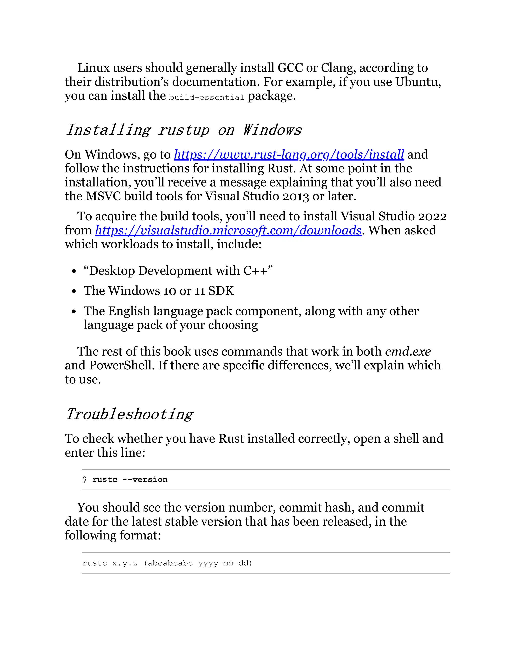 Linux users should generally install GCC or Clang, according to their distribution’s documentation. For example, if you use Ubuntu, you can install the build-essential package. Installing rustup on Windows On Windows, go to https://www.rust-lang.org/tools/install and follow the instructions for installing Rust. At some point in the installation, you’ll receive a message explaining that you’ll also need the MSVC build tools for Visual Studio 2013 or later. To acquire the build tools, you’ll need to install Visual Studio 2022 from https://visualstudio.microsoft.com/downloads. When asked which workloads to install, include: “Desktop Development with C++” The Windows 10 or 11 SDK The English language pack component, along with any other language pack of your choosing The rest of this book uses commands that work in both cmd.exe and PowerShell. If there are specific differences, we’ll explain which to use. Troubleshooting To check whether you have Rust installed correctly, open a shell and enter this line: $ rustc --version You should see the version number, commit hash, and commit date for the latest stable version that has been released, in the following format: rustc x.y.z (abcabcabc yyyy-mm-dd) 