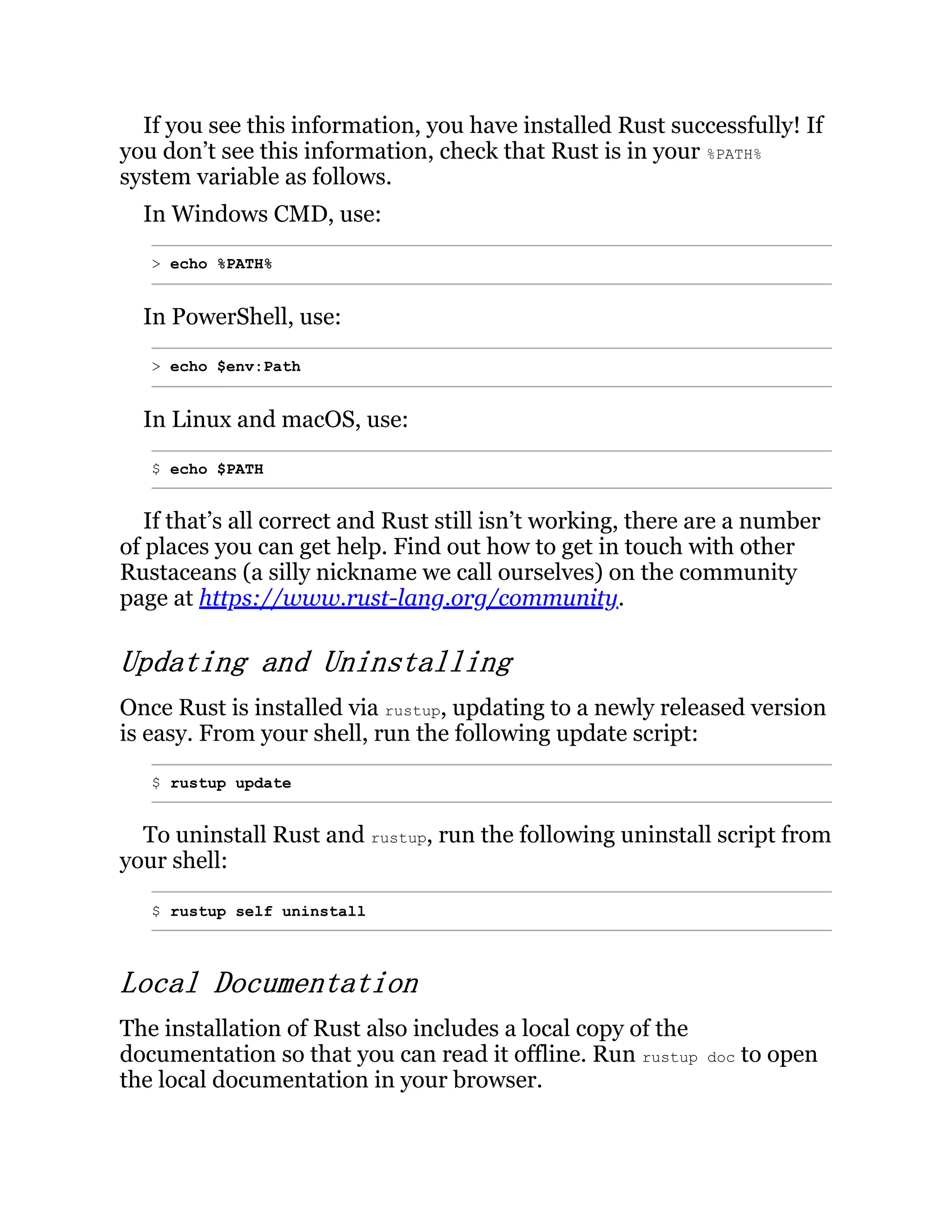 If you see this information, you have installed Rust successfully! If you don’t see this information, check that Rust is in your %PATH% system variable as follows. In Windows CMD, use: > echo %PATH% In PowerShell, use: > echo $env:Path In Linux and macOS, use: $ echo $PATH If that’s all correct and Rust still isn’t working, there are a number of places you can get help. Find out how to get in touch with other Rustaceans (a silly nickname we call ourselves) on the community page at https://www.rust-lang.org/community. Updating and Uninstalling Once Rust is installed via rustup, updating to a newly released version is easy. From your shell, run the following update script: $ rustup update To uninstall Rust and rustup, run the following uninstall script from your shell: $ rustup self uninstall Local Documentation The installation of Rust also includes a local copy of the documentation so that you can read it offline. Run rustup doc to open the local documentation in your browser. 