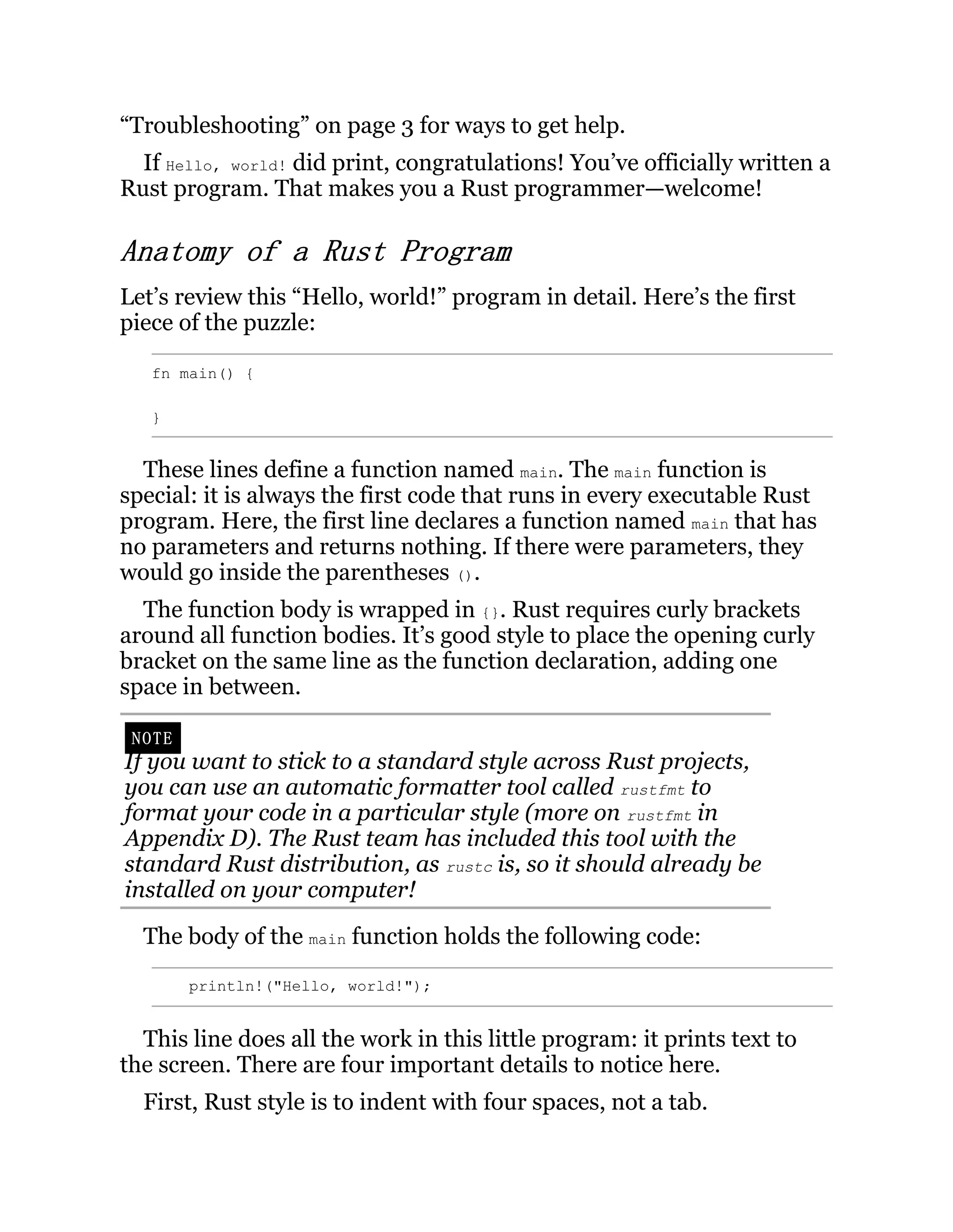 “Troubleshooting” on page 3 for ways to get help. If Hello, world! did print, congratulations! You’ve officially written a Rust program. That makes you a Rust programmer—welcome! Anatomy of a Rust Program Let’s review this “Hello, world!” program in detail. Here’s the first piece of the puzzle: fn main() { } These lines define a function named main. The main function is special: it is always the first code that runs in every executable Rust program. Here, the first line declares a function named main that has no parameters and returns nothing. If there were parameters, they would go inside the parentheses (). The function body is wrapped in {}. Rust requires curly brackets around all function bodies. It’s good style to place the opening curly bracket on the same line as the function declaration, adding one space in between. NOTE If you want to stick to a standard style across Rust projects, you can use an automatic formatter tool called rustfmt to format your code in a particular style (more on rustfmt in Appendix D). The Rust team has included this tool with the standard Rust distribution, as rustc is, so it should already be installed on your computer! The body of the main function holds the following code: println!("Hello, world!"); This line does all the work in this little program: it prints text to the screen. There are four important details to notice here. First, Rust style is to indent with four spaces, not a tab. 